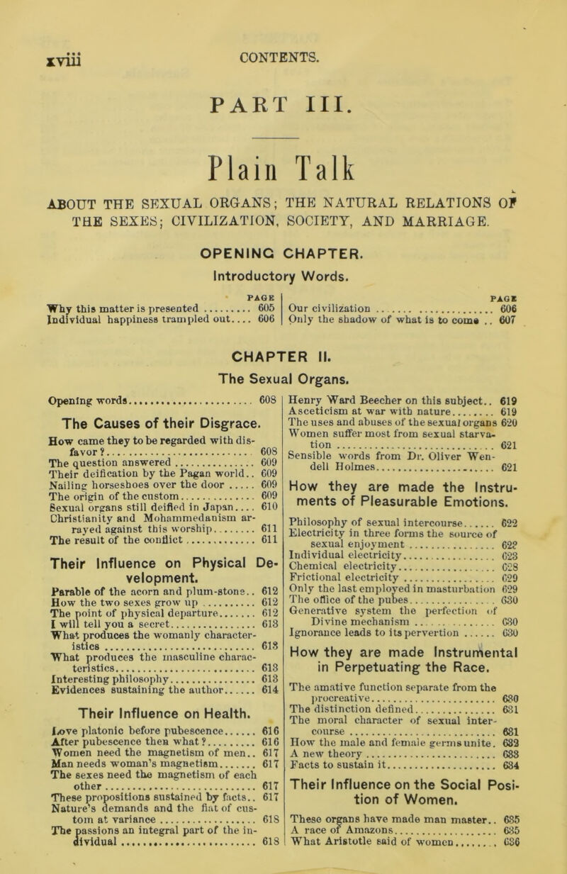 xyin PART III. Plain Talk ABOUT THE SEXUAL ORGANS; THE NATURAL RELATIONS OE THE SEXES; CIVILIZATION, SOCIETY, AND MARRIAGE. OPENING CHAPTER. Introductory Words. PAGE Why this matter is presented 605 Individual happiness trampled out.... 606 PAGE Our civilization 606 Only the shadow of what is to coma .. 607 CHAPTER II. The Sexual Organs. Opening words 608 The Causes of their Disgrace. How came they to be regarded with dis- favor? 608 The question answered 609 Their deification by the Pagan world.. 609 Nailing horseshoes over the door 609 The origin of the custom 609 Sexual organs still deified in Japan 610 Christianity and Mohammedanism ar- rayed against this worship 611 The result of the conflict 611 Their Influence on Physical De- velopment. Parable of the acorn and plum-stons.. 612 How the two sexes grow up 612 The point of physical departure 612 I will tell you a secret 613 What produces the womanly character- istics 618 What produces the masculine charac- teristics 613 Interesting philosophy 613 Evidences sustaining the author 614 Their Influence on Health. Eove platonic before pubescence 616 After pubescence then what ? 616 Women need the magnetism of men.. 617 Man needs woman’s magnetism 617 The sexes need the magnetism of each other 617 These propositions sustained by facts.. 617 Nature’s demands and the fiat of cus- tom at variance 61S The passions an integral part of the in- dividual 618 Henry Ward Beecher on this subject.. 619 Asceticism at war with nature 619 The uses and abuses of the sexual organs 620 Women suffer most from sexual starva- tion 621 Sensible words from Dr. Oliver Wen- dell Holmes 621 How they are made the Instru- ments of Pleasurable Emotions. Philosophy of sexual intercourse 622 Electricity in three forms the source of sexual enjoyment 62? Individual electricity 623 Chemical electricity C28 Frictional electricity 629 Only the last employed in masturbation 629 The office of the pubes 630 Generative system the perfection of Divine mechanism 630 Ignorance leads to its pervertion 630 How they are made Instrumental in Perpetuating the Race. The amative function separate from the procreative 630 The distinction defined 631 The moral character of sexual inter- course 681 How the male and female germs unite. 632 A new theory 683 Facts to sustain it 634 Their Influence on the Social Posi- tion of Women. These organs have made man master.. 685 A race of Amazons 635 What Aristotle said of women 686