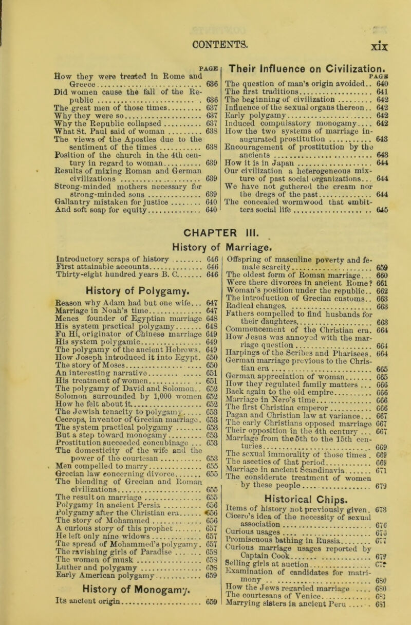 PAGE How they were treated in Rome and Greece 686 Did women cause the fall of the Re- public 636 The great men of those times 687 Why they were so 637 Why the Republic collapsed 687 What St. Paul said of woman 63S The views of the Apostles due to the sentiment of the times 638 Position of the church in the 4th cen- tury in regard to woman 639 Results of mixing Roman and German civilizations 639 Strong-minded mothers necessary for strong-minded sons 689 Gallantry mistaken for justice 640 And soft soap for equity 640 History of Introductory scraps of history 646 First attainable accounts 646 Thirty-eight hundred years B. C 646 History of Polygamy. Reason why Adam had but one wife... 647 Marriage in Noah’s time 617 Menes founder of Egyptian marriage 648 His system practical polygamy 648 Fu Hi, originator of Chinese marriage 049 His system polygamic 649 The polygamy of the ancient Hebrews. 649 How Joseph introduced it into Egypt. 650 The story of Moses 650 An interesting narrativo 651 His treatmen t of women 651 The polygamy of David and Solomon.. 652 Solomon surrounded by 1,000 women 652 How he felt about it 652 The Jewish tenacity to polygamy 653 Cecrops, inventor of Grecian marriage. 653 The system practical polygamy 653 But a step toward monogamy 653 Prostitution succeeded concubinage ... 653 The domesticity of the wife and the power of the courtesan 653 . Men compelled to marry 655 Grecian law concerning divorce 655 The blending of Grecian and Roman civilizations 655 The result on marriage 655 Polygamy in ancient Persia 656 Polygamy after the Christian era <56 The story of Mohammed .... 656 A curious story of this prophet 657 He left only nine widows 657 The spread of Mohammed’s polygamy. 657 The ravishing girls of Paradise'/.. ... 658 The women of musk 658 Luther and polygamy 65S Early American polygamy 659 History of Monogamy. Its ancient origin 659 Their Influence on Civilization. PAGE The question of man’s origin avoided.. 640 The first traditions 641 The beginning of civilization 642 Influence of the sexual organs thereon.. 642 Early polygamy 642 Induced compulsatory monogamy 642 How the two systems of marriage in- augurated prostitution 643 Encouragement of prostitution by the ancients 643 How it is in Japan 644 Our civilization a heterogeneous mix- ture of past social organizations... 644 We have not gathered the cream nor the dregs of the past 644 The concealed wormwood that embit- ters social life 645 ER III. Marriage. Offspring of masculine poverty and fe- male scarcity 659 The oldest form of Roman marriage.. . 660 Were there divorces in ancient Rome? 661 Woman's position under the republic.. 662 The introduction of Grecian customs.. 663 Radical changes 663 Fathers compelled to find husbands for their daughters 668 Commencement of the Christian era! 664 How Jesus was annoyed with the mar- riage question 664 narpings of the Scribes and Pharisees. 664 German marriage previous to the Chris- tian era 665 German appreciation of woman 665 How they regulated family matters ... 666 Back again to the old empire 666 Marriage in Nero’s time 666 The first Christian emperor 666 Pagan and Christian law at variance... 667 The early Christians opposed marriage 067 Their opposition in the 4th century ... 667 Marriage from the 5th to the 15th cen- turies 609 The sexual immorality ot those times . 669 The ascetics of that period 069 Marriage in ancient Scandinavia 671 The considerate treatment of women by these people 679 Historical Chips. Items of history not previously given. 678 Cicero’s idea of the necessity of sexual association 676 Curious usages 676 Promiscuous bathing in Russia.....!.. 677 Curious marriage usages reported by Captain Cook 67? Selling girls at auction C7f Examination of candidates for matri- mony 6S0 How the Jews regarded marriage 6S0 The courtesans of Venice 68) Marrying sisters in ancient Peru . 631