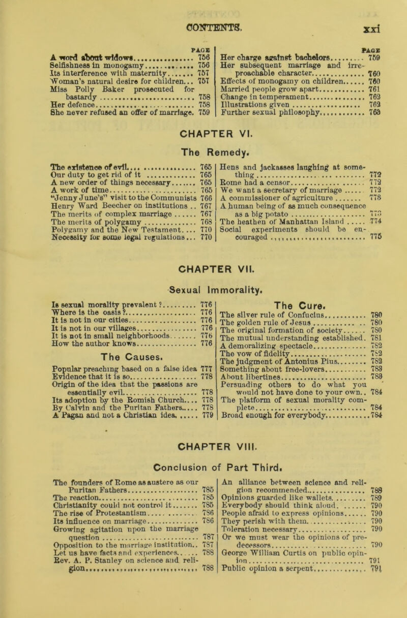 PA.CE A word about widows 756 Selfishness tn monogamy 756 Its interference with maternity 757 Woman's natural desire for children... 757 Miss Polly Baker prosecuted for bastardy 758 Her defence 758 She never refused an offer of marriage. 759 PACE Her charge against bachelors 759 Her subsequent marriage and irre- proachable character 760 Effects of monogamy on children 760 Married people grow apart 761 Change in temperament 763 Illustrations given 762 Further sexual philosophy 763 CHAPTER VI. The Remedy. The existence of evil 765 Otir duty to get rid of it 765 A new order of things necessary 765 A work of time 765 “Jenny June’s” visit to the Communists 766 Henry Ward Beecher on institutions .. 767 The merits of complex marriage 767 The merits of polygamy 768 Polygamy and the New Testament. ... 770 Necessity for some legal regulations... 770 Hens and jackasses laughing at some- thing 772 Borne had a censor 772 We want a secretary of marriage 772 A commissioner of agriculture 778 A human being of as much consequence as a big potato 778 The heathen of Manhattan Island 774 8ocial experiments should be en- couraged 775 CHAPTER VII. Sexual Immorality. Is sexual morality prevalent ? 776 Where is the oasis? 776 It is not in our cities 776 It is not in our villages. 776 It is not in small neighborhoods 776 How the author knows 776 The Causes. Popular preaching based on a false idea 777 Evidence that it is so 778 Origin of the idea that the passions are essentially evil 778 Its adoption b.y the Bomish Church.... 778 By Calvin and the Puritan Fathers..... 778 A Pagan and not a Christian idea. 779 The Cure. The silver rule of Confucius 780 The golden rule of Jesus 780 The original formation of society 7S0 The mutual understanding established. 781 A demoralizing spectacle 782 The vow of fidelity 7S2 The judgment of Antonius Pius 7S2 Something about tree-lovers 788 About libertines 788 Persuading others to do what you would not have done to your own.. 784 The platform of sexual morality com- plete 784 Broad enough for everybody 784 CHAPTER VIII. Conclusion of Part Third. The founders of Borne as austere as our Puritan Fathers 785 The reaction 785 Christianity could not control it 785 The rise of Protestantism 786 Its influence on marriage 786 Growing agitation upon the marriage question 787 Opposition to the marriage institution.. 787 Let us have facts and experiences 788 Bev. A. P. Stanley on science and reli- gion 788 An alliance between science and reli- gion recommended 788 Opinions guarded like wallets 789 Everybody should think aloud 790 People afraid to express opinions 790 They perish with them. 790 Toleration necessary 790 Or we mnst wear the opinions of pre- decessors 790 George William Curtis on public opin- ion 791 Public opinion a serpent 791