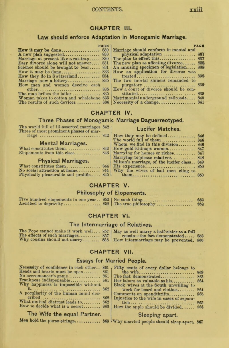 CHAPTER III. Law should enforce Adaptation in Monogamic Marriage. PAGE How it may be done 830 A new plan suggested 830 Marriage at present like a rat-trap 830 Easy divorce alone will not answer 831 Science should be brought to bear 831 How it may be done 833 How they do in Switzerland 834 Marriage now a lottery 835 How men and women deceive each other 835 The man bribes the tailor 835 Woman takes to cotton and whalebone 885 The results of such devices 836 PAG* Marriage should conform to mental and physical adaptation 881 The plan to effect this 837 The new plan as affecting divorce 888 An amusing specimen of legislation 838 How an application for divorce was treated 838 The two mortal sinners remanded to purgatory 839 How a court of divorce should bo con- stituted 839 Matrimonial underground railroads.... 840 Necessity of a change 841 CHAPTER IV. Three Phases of Monogami The world full of ill-assorted marriages 842 Three of most prominent phases of mar- riage S42 Mental Marriages. What constitutes them 842 Elopements from this class 843 Physical Marriages. What constitutes them 844 No social attraction at home S44 Physically pleasurable and prolific 845 Marriage Daguerreotyped. Lucifer Matches. How they may be defined 846 The world full of them 846 Whom we find in this division 846 How gold kidnaps women 847 Marrying for homes or riche* 847 Marrying to please relatives. 848 Milton’s marriage, of the lucifer class.. 849 Why the wives of bad men cling to them 850 CHAPTER V. Philosophy of Elopements. Five hundred elopements in one year.. 852 I No such thing 852 Ascribed to depravity 852 | The true philosophy 852 CHAPTER VI. The Intermarriage of Relatives. The Pope cannot make it work well ... 857 The effects of such marriages 857 Why cousins should not marry 858 May as well marry a half-sister as a Ml cousin—the fact demonstrated How intermarriage may be prevented. 858 860 CHAPTER VII. Essays for Married People. Necessity of confidence in each other.. 861 Heads and hearts must be open 861 No necromancer’s game 861 Frankness indispensable 861 Why happiness is impossible without it 862 A peculiarity of the human mind des- cribed 862 What mutual distrust leads to S62 How to decide what is a secret 863 The Wife the equal Partner. Men hold the purse-strings. 863 Fifty cents of every dollar belongs to the wife 863 The fact demonstrated 863 Her labors as valuable as his 864 Black wives at the South unwilling to work for board and clothes 864 Comments on spendthrifts 865 Injustice to the wife in cases of separa- tion 865 How the apple should be divided 866 Sleeping apart. Why married people should sleep apart, 84f