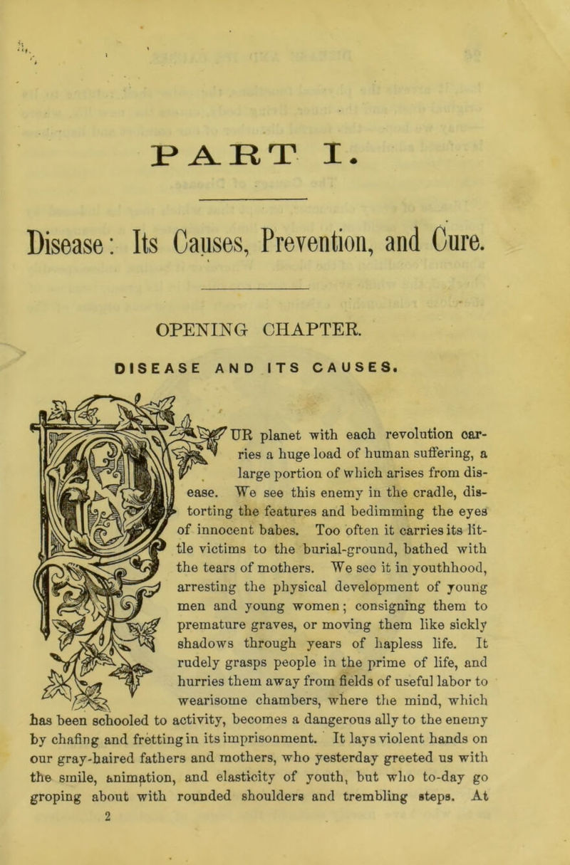 PART I Disease: Its Causes, Prevention, and Cure. OPENING CHAPTER. DISEASE AND ITS CAUSES. UR planet with each revolution car- ries a huge load of human suffering, a large portion of which arises from dis- ease. We see this enemy in the cradle, dis- torting the features and bedimming the eyes of innocent babes. Too often it carries its lit- tle victims to the burial-ground, bathed with the tears of mothers. We seo it in youthhood, arresting the physical development of young men and young women; consigning them to premature graves, or moving them like sickly shadows through years of hapless life. It rudely grasps people in the prime of life, and hurries them away from fields of useful labor to wearisome chambers, where the mind, which has been schooled to activity, becomes a dangerous ally to the enemy by chafing and fretting in its imprisonment. It lays violent hands on our gray-haired fathers and mothers, who yesterday greeted us with the smile, animation, and elasticity of youth, but who to-day go groping about with rounded shoulders and trembling steps. At 2