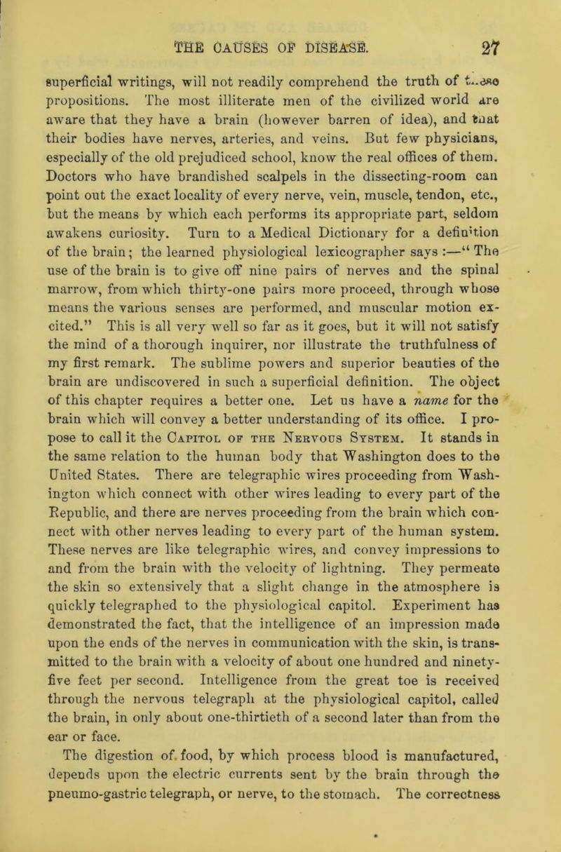 superficial writings, will not readily comprehend the truth of L.eso propositions. The most illiterate men of the civilized world are aware that they have a brain (however barren of idea), and taat their bodies have nerves, arteries, and veins. But few physicians, especially of the old prejudiced school, know the real offices of them. Doctors who have brandished scalpels in the dissecting-room can point out the exact locality of every nerve, vein, muscle, tendon, etc., but the means by which each performs its appropriate part, seldom awakens curiosity. Turn to a Medical Dictionary for a definition of the brain; the learned physiological lexicographer says :—“ The use of the brain is to give off nine pairs of nerves and the spinal marrow, from which thirty-one pairs more proceed, through whose means the various senses are performed, and muscular motion ex- cited.” This is all very well so far as it goes, but it will not satisfy the mind of a thorough inquirer, nor illustrate the truthfulness of my first remark. The sublime powers and superior beauties of the brain are undiscovered in such a superficial definition. The object of this chapter requires a better one. Let us have a name for the brain which will convey a better understanding of its office. I pro- pose to call it the Capitol of the Nervous System. It stands in the same relation to the human body that Washington does to the United States. There are telegraphic wires proceeding from Wash- ington which connect with other wires leading to every part of the Republic, and there are nerves proceeding from the brain which con- nect with other nerves leading to every part of the human system. These nerves are like telegraphic wires, and convey impressions to and from the brain •with the velocity of lightning. They permeate the skin so extensively that a slight change in the atmosphere is quickly telegraphed to the physiological capitol. Experiment has demonstrated the fact, that the intelligence of an impression made upon the ends of the nerves in communication with the skin, is trans- mitted to the brain with a velocity of about one hundred and ninety- five feet per second. Intelligence from the great toe is received through the nervous telegraph at the physiological capitol, called the brain, in only about one-thirtieth of a second later than from the ear or face. The digestion of. food, by which process blood is manufactured, depends upon the electric currents sent by the brain through the pneumo-gastric telegraph, or nerve, to the stomach. The correctness