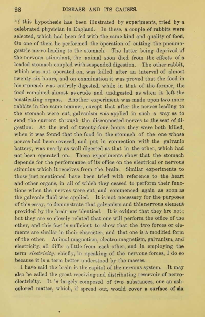 this hypothesis hus been illustrated by experiments, tried by a celebrated physician in England. In these, a couple of rabbits were selected, which had been fed with the same kind and quality of food. On one of them he performed the operation of cutting the pneumo- gastric nerve leading to the stomach. The latter being deprived of the nervous stimulant, the animal soon died from the effects of a loaded stomach coupled with suspended digestion. The other rabbit, which was not operated on, was killed after an interval of almost twenty-six hours, and on examination it was proved that the food in his stomach was entirely digested, while in that of the former, the food remained almost as crude and undigested as when it left tho masticating organs. Another experiment was made upon two more rabbits in the same manner, except that after the nerves leading to the stomach were cut, galvanism was applied in such a way as to send the current through the disconnected nerves to the seat of di- gestion. At the end of twenty-four hours they were both killed, when it was found that the food in the stomach of the one whose nerves had been severed, and put in connection with the galvanic battery, was nearly as well digested as that in the other, which had not been operated on. These experiments show that the stomach depends for the performance of its office on the electrical or nervous stimulus which it receives from the brain. Similar experiments to those just mentioned have been tried with reference to the heart and other organs, in all of which they ceased to perform their func- tions when the nerves were cut, and commenced again as soon as the galvanic fluid was applied. It is not necessary for the purposes of this essay, to demonstrate that galvanism and this nervous element provided by the brain are identical. It is evident that they are not; but they are so closely related that one will perform the office of the other, and this fact is sufficient to show that the two forces or ele- ments are similar in their character, and that one is a modified form of the other. Animal magnetism, electro-magnetism, galvanism, and electricity, all differ a little from each other, and in employing the term electricity, chiefly, in speaking of the nervous forces, I do so because it is a term better understood by the masses. I have said the brain is the capitol of the nervous system. It may also be called the great receiving and distributing reservoir of nervo- electricity. It is largely composed of two substances, one an ash- colored matter, which, if spread out, would cover a surface of »ix