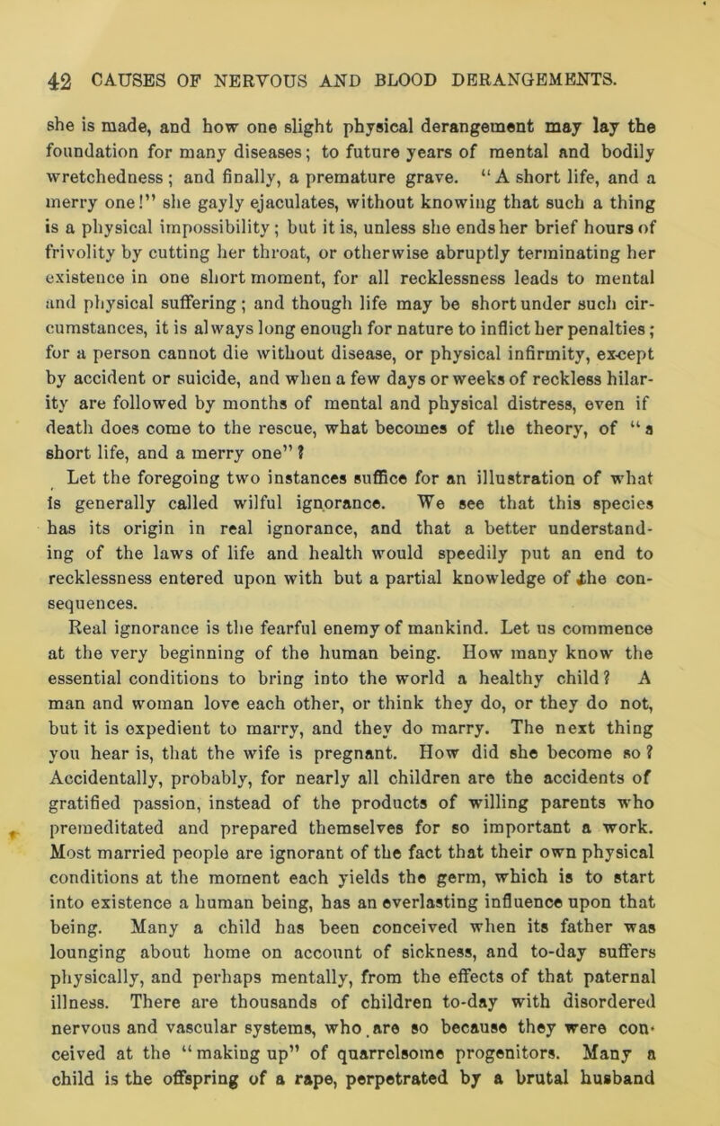 she is made, and how one slight physical derangement may lay the foundation for many diseases; to future years of mental and bodily wretchedness ; and finally, a premature grave. “A short life, and a merry one!” she gayly ejaculates, without knowing that such a thing is a physical impossibility ; but it is, unless she ends her brief hours of frivolity by cutting her throat, or otherwise abruptly terminating her existence in one short moment, for all recklessness leads to mental and physical suffering; and though life may be short under such cir- cumstances, it is always long enough for nature to inflict her penalties ; for a person cannot die without disease, or physical infirmity, except by accident or suicide, and when a few days or weeks of reckless hilar- ity are followed by months of mental and physical distress, even if death does come to the rescue, what becomes of the theory, of “ a short life, and a merry one” ? Let the foregoing two instances suffice for an illustration of what Is generally called wilful ignorance. We see that this species has its origin in real ignorance, and that a better understand- ing of the laws of life and health would speedily put an end to recklessness entered upon with but a partial knowledge of ihe con- sequences. Real ignorance is the fearful enemy of mankind. Let us commence at the very beginning of the human being. How many know the essential conditions to bring into the world a healthy child ? A man and woman love each other, or think they do, or they do not, but it is expedient to marry, and they do marry. The next thing you hear is, that the wife is pregnant. How did she become so ? Accidentally, probably, for nearly all children are the accidents of gratified passion, instead of the products of willing parents who premeditated and prepared themselves for so important a work. Most married people are ignorant of the fact that their own physical conditions at the moment each yields the germ, which is to start into existence a human being, has an everlasting influence upon that being. Many a child has been conceived when its father was lounging about home on account of sickness, and to-day suffers physically, and perhaps mentally, from the effects of that paternal illness. There are thousands of children to-day with disordered nervous and vascular systems, who.are so because they were con* ceived at the “ making up” of quarrelsome progenitors. Many a child is the offspring of a rape, perpetrated by a brutal husband