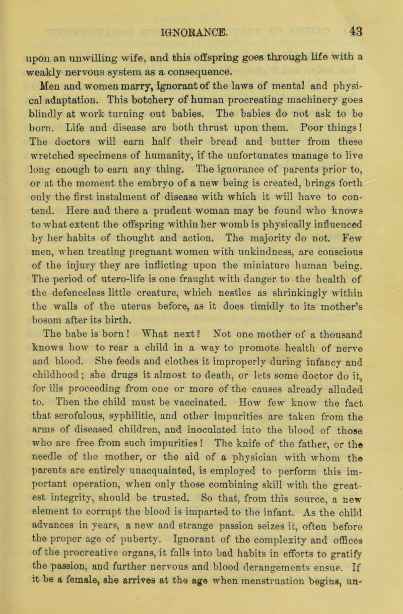 upon an unwilling wife, and this offspring goes through life with a weakly nervous system as a consequence. Men and women marry, ignorant of the laws of mental and physi- cal adaptation. This botchery of human procreating machinery goes blindly at work turning out babies. The babies do not ask to be born. Life and disease are both thrust upon them. Poor things! The doctors will earn half their bread and butter from these wretched specimens of humanity, if the unfortunates manage to live long enough to earn any thing. The ignorance of parents prior to, or at the moment the embryo of a new being is created, brings forth only the first instalment of disease with which it will have to con- tend. Here and there a prudent woman may be found who knows to what extent the offspring within her womb is physically influenced by her habits of thought and action. The majority do not. Few men, when treating pregnant women with unkindness, are conscious of the injury they are inflicting upon the miniature human being. The period of utero-life is one fraught with danger to the health of the defenceless little creature, which nestles as shrinkingly within the walls of the uterus before, as it does timidly to its mother’s bosom after its birth. The babe is born ! What next? Not one mother of a thousand knows how to rear a child in a way to promote health of nerve and blood. She feeds and clothes it improperly during infancy and childhood; she drugs it almost to death, or lets some doctor do it, for ills proceeding from one or more of the causes already alluded to. Then the child must be vaccinated. How few know the fact that scrofulous, syphilitic, and other impurities are taken from the arms of diseased children, and inoculated into the blood of those who are free from such impurities! The knife of the father, or the needle of the mother, or the aid of a physician with whom the parents are entirely unacquainted, is employed to perform this im- portant operation, when only those combining skill with the great- est integrity, should be trusted. So that, from this source, a new element to corrupt the blood is imparted to the infant. As the child advances in years, a new and strange passion seizes it, often before the proper age of puberty. Ignorant of the complexity and offices of the procreative organs, it falls into bad habits in efforts to gratify the passion, and further nervous and blood derangements ensue. If it be a female, she arrives at the age when menstruation begins, un*