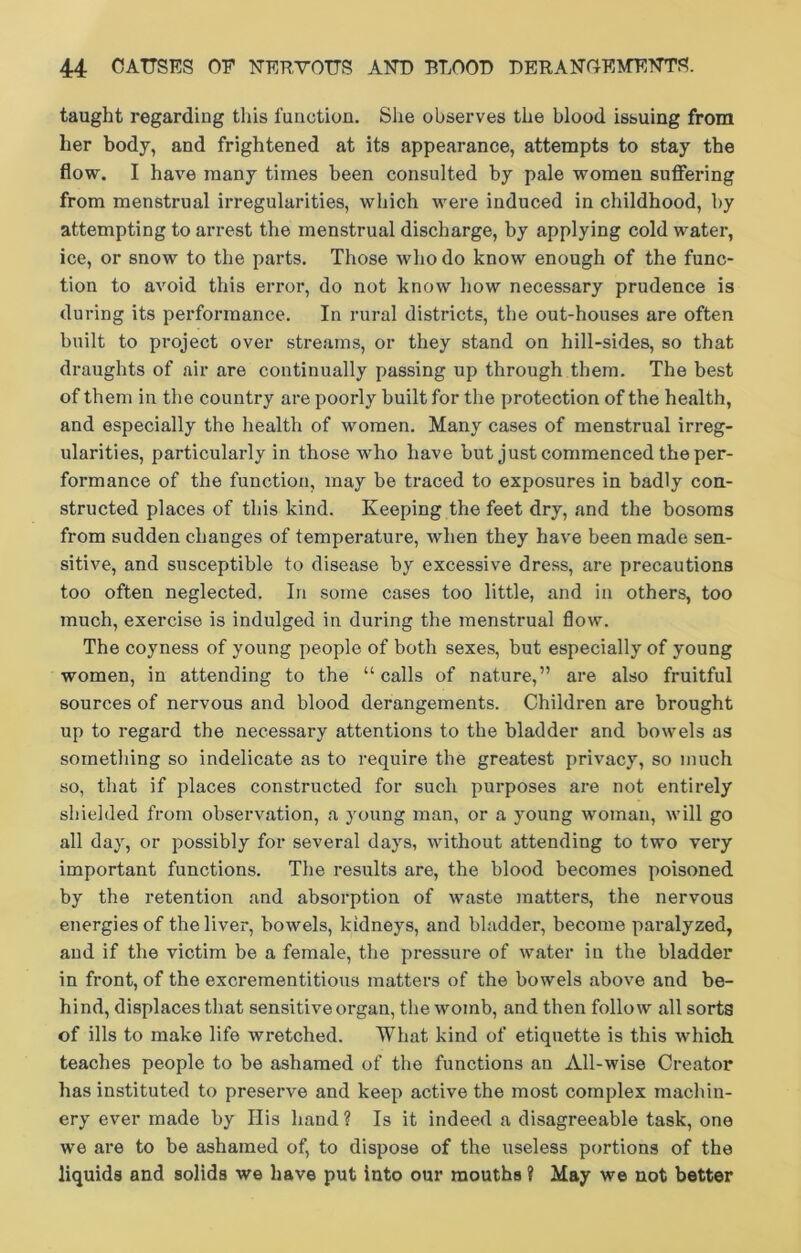 taught regarding this function. She observes the blood issuing from her body, and frightened at its appearance, attempts to stay the flow. I have many times been consulted by pale women suffering from menstrual irregularities, which were induced in childhood, by attempting to arrest the menstrual discharge, by applying cold water, ice, or snow to the parts. Those who do know enough of the func- tion to avoid this error, do not know how necessary prudence is during its performance. In rural districts, the out-houses are often built to project over streams, or they stand on hill-sides, so that draughts of air are continually passing up through them. The best of them in the country are poorly built for the protection of the health, and especially the health of women. Many cases of menstrual irreg- ularities, particularly in those who have but just commenced the per- formance of the function, may be traced to exposures in badly con- structed places of this kind. Keeping the feet dry, and the bosoms from sudden changes of temperature, when they have been made sen- sitive, and susceptible to disease by excessive dress, are precautions too often neglected. In some cases too little, and in others, too much, exercise is indulged in during the menstrual flow. The coyness of young people of both sexes, but especially of young women, in attending to the “calls of nature,” are also fruitful sources of nervous and blood derangements. Children are brought up to regard the necessary attentions to the bladder and bowels as something so indelicate as to require the greatest privacy, so much so, that if places constructed for such purposes are not entirely shielded from observation, a young man, or a young woman, will go all day, or possibly for several days, without attending to two very important functions. The results are, the blood becomes poisoned by the retention and absorption of waste matters, the nervous energies of the liver, bowels, kidneys, and bladder, become paralyzed, and if the victim be a female, the pressure of water in the bladder in front, of the excrementitious matters of the bowels above and be- hind, displaces that sensitive organ, the womb, and then follow all sorts of ills to make life wretched. What kind of etiquette is this which teaches people to be ashamed of the functions an All-wise Creator has instituted to preserve and keep active the most complex machin- ery ever made by His hand ? Is it indeed a disagreeable task, one we are to be ashamed of, to dispose of the useless portions of the liquids and solids we have put into our mouths ? May we not better