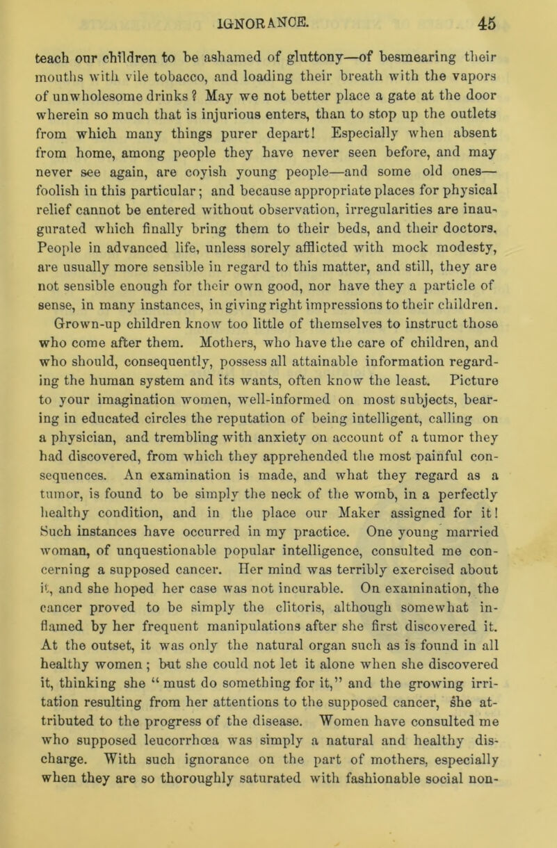 teach onr children to be ashamed of gluttony—of besmearing their mouths with vile tobacco, and loading their breath with the vapors of unwholesome drinks ? May we not better place a gate at the door wherein so much that is injurious enters, than to stop up the outlets from which many things purer depart! Especially when absent from home, among people they have never seen before, and may never see again, are coyish young people—and some old ones— foolish in this particular; and because appropriate places for physical relief cannot be entered without observation, irregularities are inau- gurated which finally bring them to their beds, and their doctors. People in advanced life, unless sorely afflicted with mock modesty, are usually more sensible in regard to this matter, and still, they are not sensible enough for their own good, nor have they a particle of sense, in many instances, in giving right impressions to their children. Grown-up children know too little of themselves to instruct those who come after them. Mothers, who have the care of children, and who should, consequently, possess all attainable information regard- ing the human system and its wants, often know the least. Picture to your imagination women, well-informed on most subjects, bear- ing in educated circles the reputation of being intelligent, calling on a physician, and trembling with anxiety on account of a tumor they had discovered, from which they apprehended the most painful con- sequences. An examination is made, and what they regard as a tumor, is found to be simply the neck of the womb, in a perfectly healthy condition, and in the place our Maker assigned for it! Such instances have occurred in my practice. One young married woman, of unquestionable popular intelligence, consulted me con- cerning a supposed cancer. Her mind was terribly exercised about it, and she hoped her case was not incurable. On examination, the cancer proved to be simply the clitoris, although somewhat in- flamed by her frequent manipulations after she first discovered it. At the outset, it was only the natural organ such as is found in all healthy women; hut she could not let it alone when she discovered it, thinking she “must do something for it,” and the growing irri- tation resulting from her attentions to the supposed cancer, she at- tributed to the progress of the disease. Women have consulted me who supposed leucorrhoea was simply a natural and healthy dis- charge. With such ignorance on the part of mothers, especially when they are so thoroughly saturated with fashionable social non-