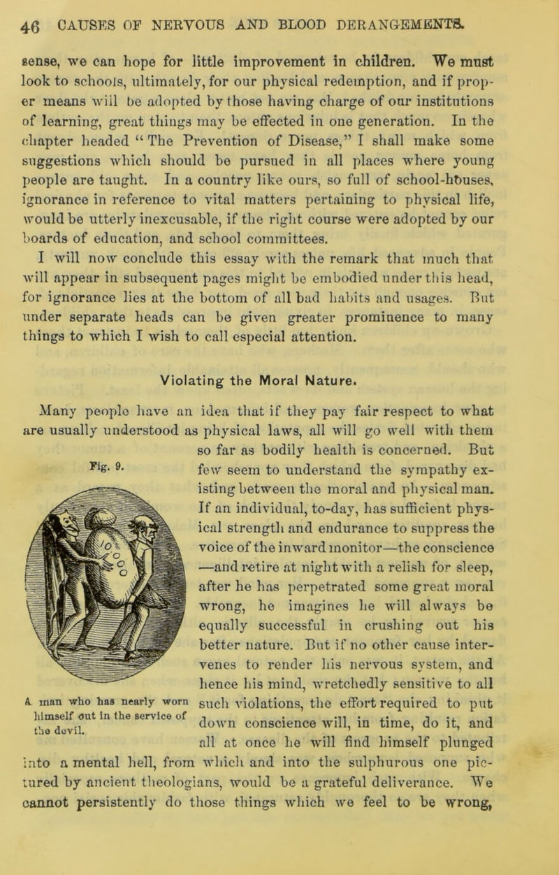 sense, we can hope for little improvement in children. We must look to schools, ultimately, for our physical redemption, and if prop- er means will be adopted by those having charge of our institutions of learning, great things may be effected in one generation. In the chapter headed “ The Prevention of Disease,” I shall make some suggestions which should he pursued in all places where young people are taught. In a country like ours, so full of school-hbuses, ignorance in reference to vital matters pertaining to physical life, would be utterly inexcusable, if the right course were adopted by our boards of education, and school committees. I will now conclude this essay with the remark that much that will appear in subsequent pages might be embodied under this head, for ignorance lies at the bottom of all bad habits and usages. But under separate heads can be given greater prominence to many things to which I wish to call especial attention. Violating the Moral Nature. Many peoplo have an idea that if they pay fair respect to what are usually understood as physical laws, all will go well with them so far as bodily health is concerned. But few seem to understand the sympathy ex- isting between the moral and physical man. If an individual, to-day, has sufficient phys- ical strength and endurance to suppress the voice of the inward monitor—the conscience —and retire at night with a relish for sleep, after he has perpetrated some great moral wrong, he imagines he will always be equally successful in crushing out his better nature. But if no other cause inter- venes to render his nervous system, and hence his mind, wretchedly sensitive to all such violations, the effort required to put down conscience will, in time, do it, and all at once he will find himself plunged into a mental hell, from which and into the sulphurous one pic- tured by ancient theologians, would be a grateful deliverance. We cannot persistently do those things which we feel to be wrong, Fig. 9. A. inan who has nearly worn himself out in the service of the devil.