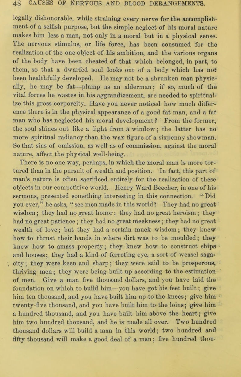 legally dishonorable, while straining every nerve for the accomplish- ment of a selfish purpose, but the simple neglect of his moral nature makes him less a man, not only in a moral but in a physical sense. The nervous stimulus, or life force, has been consumed for the realization of the one object of his ambition, and the various organs of the body have been cheated of that which belonged, in part, to them, so that a dwarfed soul looks out of a body which has not been healthfully developed. He may not be a shrunken man physic- ally, he may be fat—plump as an alderman; if so, much of the vital forces he wastes in his aggrandizement, are needed to spiritual- ize this gross corporeity. Have you never noticed how much differ- ence there is in the physical appearance of a good fat man, and a fat man who has neglected his moral development? From the former, the soul shines out like a light from a window; the latter has no more spiritual radiancy than the wax figure of a sixpenny showman. So that sins of omission, as ■well as of commission, against the moral nature, affect the physical well-being. There is no one way, perhaps, in which the moral man is more tor- tured than in the pursuit of wealth and position. In fact, this part of man’s nature is often sacrificed entirely for the realization of these objects in our competitive world. Henry AVard Beecher, in one of his sermons, presented something interesting in this connection. “Did you ever,” he asks, “see men made in this world? They had no great wisdom; they had no great honor; they had no great heroism ; they had no great patience ; they had no great meekness; they had no great wealth of love; but they had a certain muck wdsdom; they knew how to thrust their hands in where dirt was to be moulded; they knew how to amass property; they knew how to construct ships and houses; they had a kind of ferreting eye, a sort of -weasel saga- city ; they were keen and sharp; they -were said to be prosperous, thriving men; they wrere being built up according to the estimation of men. Give a man five thousand dollars, and you have laid the foundation on w'hich to build him—you have got his feet built; give him ten thousand, and you have built him up to the knees; give him twenty-five thousand, and you have built him to the loins; give him a hundred thousand, and you have built him above the heart; give him two hundred thousand, and he is made all over. Two hundred thousand dollars will build a man in this world; two hundred and fifty thousand will make a good deal of a man; five hundred thou-