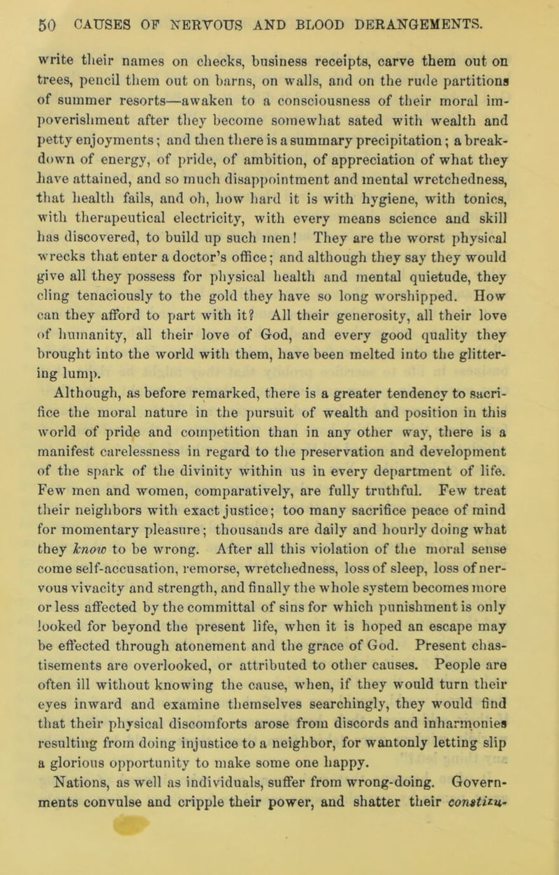 write their names on checks, business receipts, carve them out on trees, pencil them out on barns, on walls, and on the rude partitions of summer resorts—awaken to a consciousness of their moral im- poverishment after they become somewhat sated with wealth and petty enjoyments; and then there is a summary precipitation; a break- down of energy, of pride, of ambition, of appreciation of what they have attained, and so much disappointment and mental wretchedness, that health fails, and oh, how hard it is with hygiene, with tonics, with therapeutical electricity, with every means science and skill has discovered, to build up such men! They are the worst physical wrecks that enter a doctor’s office; and although they say they would give all they possess for physical health and mental quietude, they cling tenaciously to the gold they have so long worshipped. How can they afford to part with it? All their generosity, all their love of humanity, all their love of God, and every good quality they brought into the world with them, have been melted into the glitter- ing lump. Although, as before remarked, there is a greater tendency to sacri- fice the moral nature in the pursuit of wealth and position in this world of pride and competition than in any other way, there is a manifest carelessness in regard to the preservation and development of the spark of the divinity within us in every department of life. Few men and women, comparatively, are fully truthful. Few treat their neighbors with exact justice; too many sacrifice peace of mind for momentary pleasure; thousands are daily and hourly doing wrhat they know to be wrong. After all this violation of the moral sense come self-accusation, remorse, wretchedness, loss of sleep, loss of ner- vous vivacity and strength, and finally the -whole system becomes more or less affected by the committal of sins for which punishment is only looked for beyond the present life, when it is hoped an escape may be effected through atonement and the grace of God. Present chas- tisements are overlooked, or attributed to other causes. People are often ill without knowing the cause, wrhen, if they would turn their eyes inward and examine themselves searchingly, they would find that their physical discomforts arose from discords and inharmonies resulting from doing injustice to a neighbor, for wantonly letting slip a glorious opportunity to make some one happy. Nations, as well as individuals, suffer from wrong-doing. Govern- ments convulse and cripple their power, and shatter their comttiu-