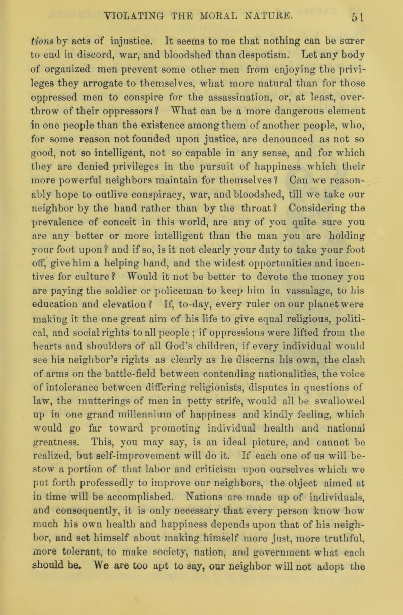 tions by acts of injustice. It seem9 to me that nothing can be surer to end in discord, war, and bloodshed than despotism. Let any body of organized men prevent some other men from enjoying the privi- leges they arrogate to themselves, what more natural than for those oppressed men to conspire for the assassination, or, at least, over- throw of their oppressors ? What can be a more dangerous element in one people than the existence among them of another people, who, for some reason not founded upon justice, are denounced as not so good, not so intelligent, not so capable in any sense, and for which they are denied privileges in the pursuit of happiness which their more powerful neighbors maintain for themselves ? Can we reason- ably hope to outlive conspiracy, war, and bloodshed, till we take our neighbor by the hand rather than by the throat? Considering the prevalence of conceit in this world, are any of you quite sure you are any better or more intelligent than the man you are holding your foot upon ? and if so, is it not clearly your duty to take your foot off, give him a helping hand, and the widest opportunities and incen- tives for culture? Would it not be better to devote the money you are paying the soldier or policeman to keep him in vassalage, to his education and elevation? If, to-day, every ruler on our planet were making it the one great aim of his life to give equal religious, politi- cal, and social rights to all people ; if oppressions were lifted from the hearts and shoulders of all God’s children, if every individual would see his neighbor’s rights as clearly as he discerns his own, the clash of arms on the battle-field between contending nationalities, the voice of intolerance between differing religionists, disputes in questions of law, the mutterings of men in petty strife, would all be swallowed up in one grand millennium of happiness and kindly feeling, which would go far toward promoting individual health and national greatness. This, you may say, is an ideal picture, and cannot be realized, but self-improvement will do it. If each one of us will be- stow a portion of that labor and criticism upon ourselves which we put forth professedly to improve our neighbors, the object aimed at in time will be accomplished. Nations are made up of individuals, and consequently, it is only necessary that every person know how much his own health and happiness depends upon that of his neigh- bor, and set himself about making himself more just, more truthful, more tolerant, to make society, nation, and government what each should be. We are too apt to say, our neighbor will not adopt the