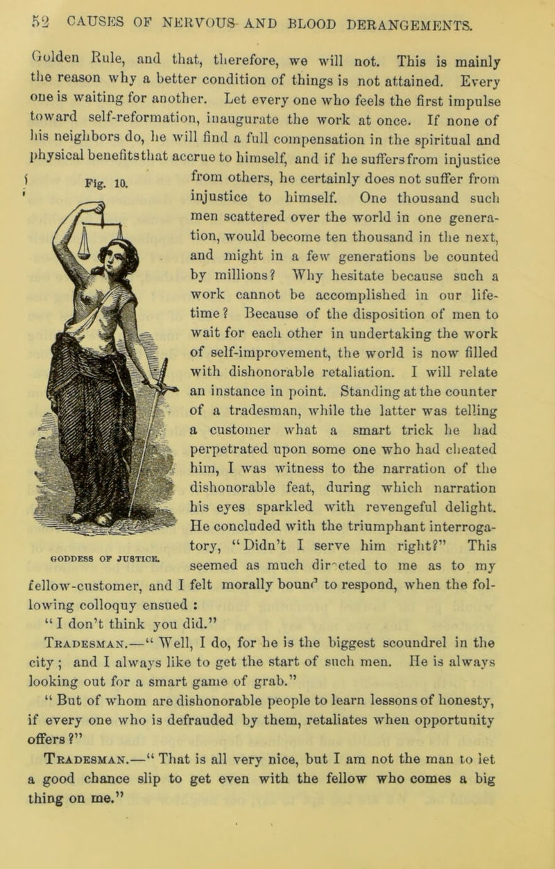 Fig. 10. Golden Rule, and that, therefore, we will not. This is mainly the reason why a better condition of things is not attained. Every one is waiting for another. Let every one who feels the first impulse toward self-reformation, inaugurate the work at once. If none of his neighbors do, he will find a full compensation in the spiritual and physical benefits that accrue to himself, and if he suffers from injustice from others, he certainly does not suffer from injustice to himself. One thousand such men scattered over the world in one genera- tion, would become ten thousand in the next, and might in a few generations be counted by millions? Why hesitate because such a work cannot be accomplished in our life- time ? Because of the disposition of men to wait for each other in undertaking the work of self-improvement, the world is now filled with dishonorable retaliation. I will relate an instance in point. Standing at the counter of a tradesman, while the latter was telling a customer what a smart trick he had perpetrated upon some one who had cheated him, I was witness to the narration of the dishonorable feat, during which narration his eyes sparkled with revengeful delight. He concluded with the triumphant interroga- tory, “Didn’t I serve him right?” This seemed as much directed to me as to my fellow-customer, and I felt morally bound to respond, when the fol- lowing colloquy ensued : “ I don’t think you did.” Tradesman.—“ Well, I do, for he is the biggest scoundrel in the city ; and I always like to get the start of such men. He is always looking out for a smart game of grab.” “ But of whom are dishonorable people to learn lessons of honesty, if every one who is defrauded by them, retaliates when opportunity offers ?” Tradesman.—“ That is all very nice, but I am not the man to let a good chance slip to get even with the fellow who comes a big thing on me.” GODDESS OF JUSTICE.