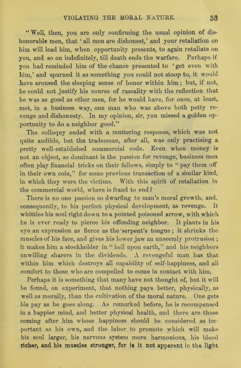 “Well, then, you are only confirming the usual opinion of dis- honorable men, that ‘ all men are dishonest,’ and your retaliation on him will lead him, when opportunity presents, to again retaliate on you, and so on indefinitely, till death ends the warfare. Perhaps if you had reminded him of the chance presented to ‘ get even with him,’ and spurned it as something you could not stoop to, it would have aroused the sleeping sense of honor within him ; but, if not, he could not justify his course of rascality with the reflection that he was as good as other men, for he would have, for once, at least, met, in a business way, one man who was above both petty re- venge and dishonesty. In my opinion, sir, you missed a golden op- portunity to do a neighbor good.” The colloquy ended with a muttering response, which was not quite audible, but the tradesman, after all, was only practising a pretty well-established commercial code. Even when money is not an object, so dominant is the passion for revenge, business men often play financial tricks on their fellows, simply to “ pay them oft' in their own coin,” for some previous transaction of a similar kind, in which they were the victims. With this spirit of retaliation in the commercial world, where is fraud to end ? There is no one passion so dwarfing to man’s moral growth, and, consequently, to his perfect physical development, as revenge. It whittles his soul right down to a pointed poisoned arrow, with which he is ever ready to pierce his offending neighbor. It plants in his eye an expression as fierce as the'serpent’s tongue; it shrinks the muscles of his face, and gives his lower jaw an unseemly protrusion ; it makes him a stockholder in “ hell upon earth,” and his neighbors unwilling sharers in the dividends. A revengeful man has that within him which destroys all capability of self-happiness, and all comfort to those who are compelled to come in contact with him. Perhaps it is something that many have not thought of, but it will be found, on experiment, that nothing pays better, physically, as well as morally, than the cultivation of the moral nature. One gets his pay as he goes along. As remarked before, he is recompensed in a happier mind, and better physical health, and there are those coming after him whose happiness should be considered as im- portant as his own, and the labor to promote which will make his soul larger, his nervous system more harmonious, his blood richer, and his muscles stronger, for is It not apparent in the light