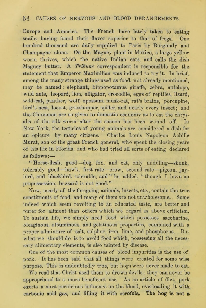 Europe and America. The French have lately taken to eating snails, having found their flavor superior to that of frogs. One hundred thousand are daily supplied to Paris by Burgundy and Champagne alone. On the Maguey plant in Mexico, a large yellow worm thrives, which the native Indian eats, and calls the dish Maguey butter. A Tribune correspondent is responsible for the statement that Emperor Maximilian was induced to try it. In brief, among the many strange things used as food, not already mentioned, may be named : elephant, hippopotamus, giraffe, zebra, antelope, wild ants, leopard, lion, alligator, crocodile, eggs of reptiles, lizard, wild-cat, panther, wolf, opossum, musk-rat, rat’s brains, porcupine, bird’s nest, locust, grasshopper, spider, and nearly every insect; and the Chinamen are so given to domestic eoonomv as to eat the chrys- alis of the silk-worm after the cocoon has been wound off. In New York, the testicles of young animals are considered a dish for an epicure by many citizens. Charles Louis Napoleon Achille Murat, son of the great French general, who spent the closing years of his life in Florida, and who had tried all sorts of eating declared as follows:— “ Horse-flesh, good—dog, fox, and cat, only middling—skunk, tolerably good—hawk, first-rate—crow, second-rate—pigeon, jay- bird, and blackbird, tolerable, and ” he added, “ though I have no prepossession, buzzard is not good.” Now, nearly all the foregoing animals, insects, etc., contain the true constituents of food, and many of them are not unwholesome. Some indeed which seem revolting to an educated taste, are better and purer for aliment than others which we regard as above criticism. To sustain life, we simply need food which possesses saccharine, oleaginous, albuminous, and gelatinous properties, combined with a proper admixture of salt, sulphur, iron, lime, and phosphorus. But what we should do is to avoid food which, possessing all the neces- sary alimentary elements, is also tainted by disease. One of the most common causes of blood impurities is the use of pork. It has been said that all things were created for some wise purpose. This is undoubtedly true, but hogs were never made to eat. We read that Christ used them to drown devils; they can never be appropriated to a more beneficent use. As an article of diet, pork exerts a most pernicious influence on the blood, overloading it with carbonio acid gas, and filling it with sorofula. The hog is not a