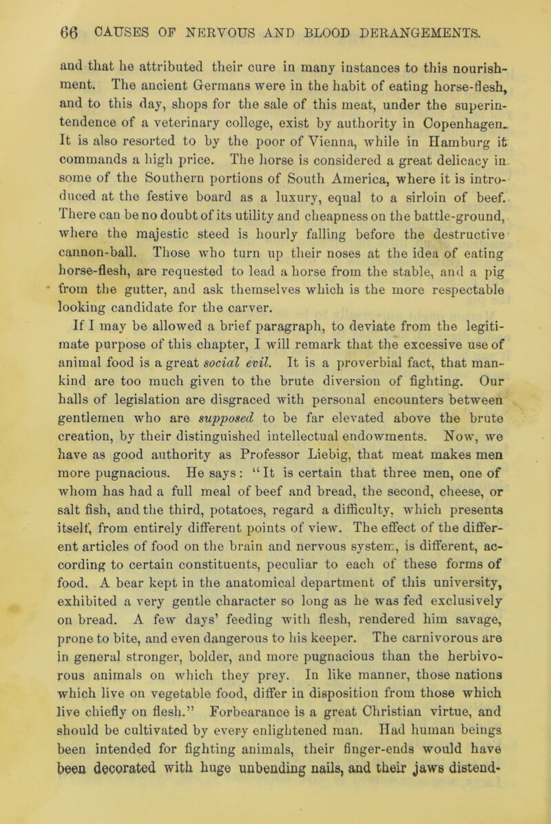 and that he attributed their cure in many instances to this nourish- ment. The ancient Germans were in the habit of eating horse-flesh, and to this day, shops for the sale of this meat, under the superin- tendence of a veterinary college, exist by authority in Copenhagen. It is also resorted to by the poor of Vienna, while in Hamburg it commands a high price. The horse is considered a great delicacy in some of the Southern portions of South America, where it is intro- duced at the festive board as a luxury, equal to a sirloin of beef. There can be no doubt of its utility and cheapness on the battle-ground, where the majestic steed is hourly falling before the destructive cannon-ball. Those who turn up their noses at the idea of eating horse-flesh, are requested to lead a horse from the stable, and a pig * from the gutter, and ask themselves which is the more respectable looking candidate for the carver. If I may be allowed a brief paragraph, to deviate from the legiti- mate purpose of this chapter, I will remark that the excessive use of animal food is a great social evil. It is a proverbial fact, that man- kind are too much given to the brute diversion of fighting. Our halls of legislation are disgraced with personal encounters between gentlemen who are supposed to be far elevated above the brute creation, by their distinguished intellectual endowments. Now, we have as good authority as Professor Liebig, that meat makes men more pugnacious. He says: “It is certain that three men, one of whom has had a full meal of beef and bread, the second, cheese, or salt fish, and the third, potatoes, regard a difficulty, which presents itself, from entirely different points of view. The effect of the differ- ent articles of food on the brain and nervous system, is different, ac- cording to certain constituents, peculiar to each of these forms of food. A bear kept in the anatomical department of this university, exhibited a very gentle character so long as he was fed exclusively on bread. A few days’ feeding with flesh, rendered him savage, prone to bite, and even dangerous to his keeper. The carnivoi-ous are in general stronger, bolder, and more pugnacious than the herbivo- rous animals on which they prey. In like manner, those nations which live on vegetable food, differ in disposition from those which live chiefly on flesh.” Forbeai’ance is a great Christian virtue, and should be cultivated by every enlightened man. Had human beings been intended for fighting animals, their finger-ends would have been decorated with huge unbending nails, and their jaws distend-