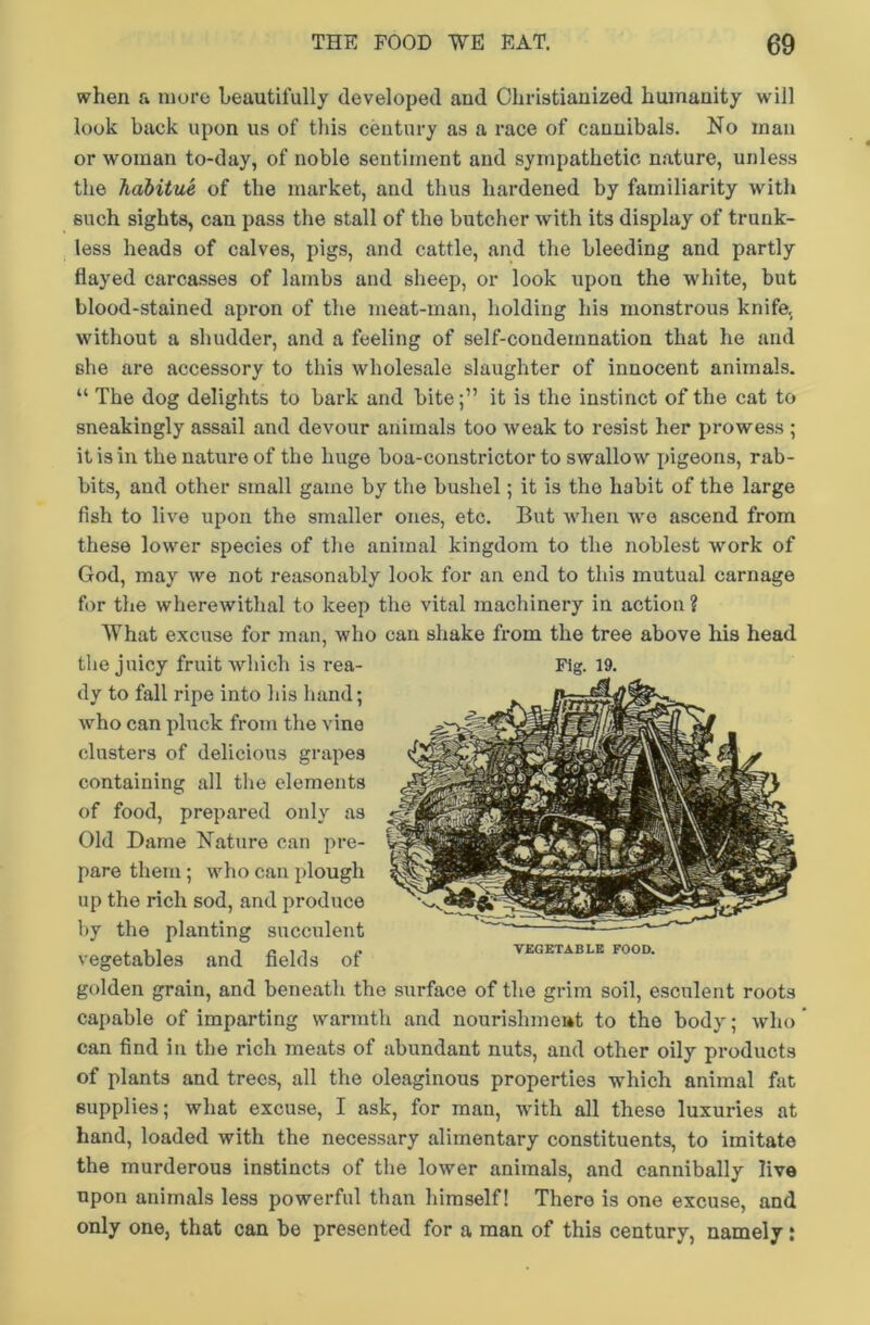 when a more beautifully developed aud Christianized humanity will look back upon us of this century as a race of cannibals. No man or woman to-day, of noble sentiment and sympathetic nature, unless the habitue of the market, and thus hardened by familiarity with such sights, can pass the stall of the butcher with its display of trunk- less heads of calves, pigs, and cattle, and the bleeding and partly flayed carcasses of lambs and sheep, or look upon the white, but blood-stained apron of the meat-man, holding his monstrous knife, without a shudder, and a feeling of self-condemnation that he and she are accessory to this wholesale slaughter of innocent animals. “ The dog delights to bark and biteit is the instinct of the cat to sneakingly assail and devour animals too weak to resist her prowess ; it is in the nature of the huge boa-constrictor to swallow pigeons, rab- bits, aud other small game by the bushel; it is the habit of the large fish to live upon the smaller ones, etc. But when we ascend from these lower species of the animal kingdom to the noblest work of God, may we not reasonably look for an end to this mutual carnage for the wherewithal to keep the vital machinery in action ? What excuse for man, who can shake from the tree above his head the juicy fruit which is rea- Fig. 19. dy to fall ripe into his hand; who can pluck from the vine clusters of delicious grapes containing all the elements of food, prepared only as Old Dame Nature can pre- pare them; who can plough up the rich sod, and produce by the planting succulent vegetables and fields of golden grain, and beneath the surface of the grim soil, esculent roots capable of imparting warmth and nourislimeat to the body; who can find in the rich meats of abundant nuts, and other oily products of plants and trees, all the oleaginous properties which animal fat supplies; what excuse, I ask, for man, with all these luxuries at hand, loaded with the necessary alimentary constituents, to imitate the murderous instincts of the lower animals, and cannibally live upon animals less powerful than himself! There is one excuse, and only one, that can be presented for a man of this century, namely; J| VEGETABLE FOOD.