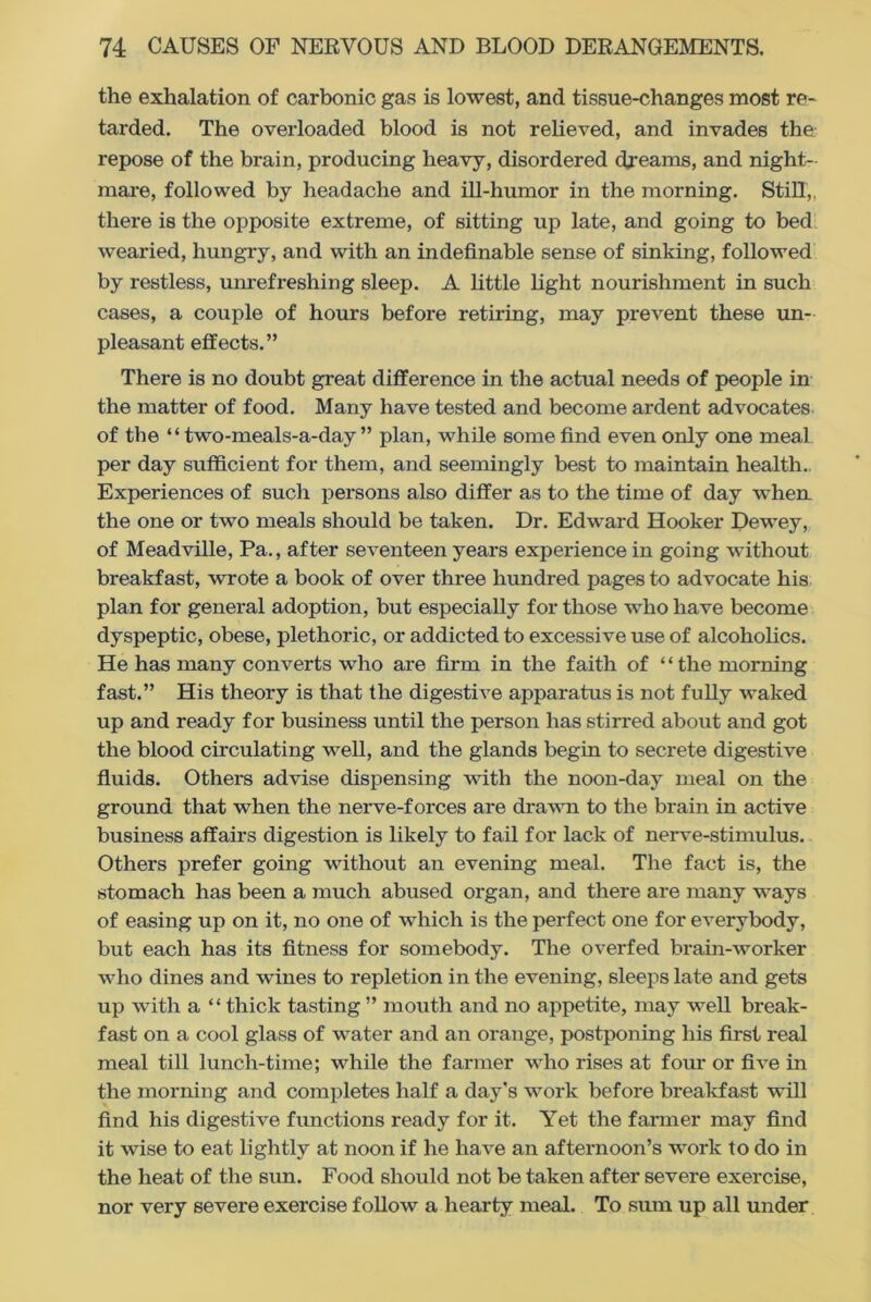 the exhalation of carbonic gas is lowest, and tissue-changes most re- tarded. The overloaded blood is not relieved, and invades the repose of the brain, producing heavy, disordered dreams, and night- mare, followed by headache and ill-humor in the morning. Still,, there is the opposite extreme, of sitting up late, and going to bed wearied, hungry, and with an indefinable sense of sinking, followed by restless, unrefreshing sleep. A little light nourishment in such cases, a couple of hours before retiring, may prevent these un- pleasant effects.” There is no doubt great difference in the actual needs of people in the matter of food. Many have tested and become ardent advocates of the “ two-meals-a-day ” plan, while some find even only one meal per day sufficient for them, and seemingly best to maintain health. Experiences of such persons also differ as to the time of day when the one or two meals should be taken. Dr. Edward Hooker Dewey, of Meadville, Pa., after seventeen years experience in going without breakfast, wrote a book of over three hundred pages to advocate his plan for general adoption, but especially for those who have become dyspeptic, obese, plethoric, or addicted to excessive use of alcoholics. He has many converts who are firm in the faith of “the morning fast.” His theory is that the digestive apparatus is not fully waked up and ready for business until the person has stirred about and got the blood circulating well, and the glands begin to secrete digestive fluids. Others advise dispensing with the noon-day meal on the ground that when the nerve-forces are drawn to the brain in active business affairs digestion is likely to fail for lack of nerve-stimulus. Others prefer going without an evening meal. The fact is, the stomach has been a much abused organ, and there are many ways of easing up on it, no one of which is the perfect one for everybody, but each has its fitness for somebody. The overfed brain-worker who dines and wines to repletion in the evening, sleeps late and gets up with a “ thick tasting ” mouth and no appetite, may well break- fast on a cool glass of water and an orange, postponing his first real meal till lunch-time; while the farmer who rises at four or five in the morning and completes half a day's work before brealvfast will find his digestive functions ready for it. Yet the fanner may find it wise to eat lightly at noon if he have an afternoon’s work to do in the heat of the sun. Food should not be taken after severe exercise, nor very severe exercise follow a hearty meal. To sum up all under