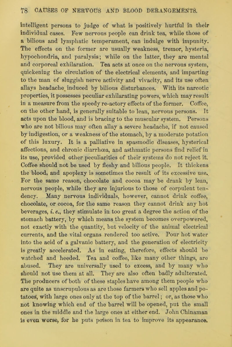 intelligent persons to judge of what is positively hurtful in their individual cases. Few nervous people can drink tea, while those of a bilious and lymphatic temperament, can indulge with impunity. The effects on the former are usually weakness, tremor, hysteria, hypochondria, and paralysis; while on the latter, they are mental and corporeal exhilaration. Tea acts at once on the nervous system, quickening the circulation of the electrical elements, and imparting to the man of sluggish nerve activity and vivacity, and its use often allays headache^ induced by bilious disturbances. With its narcotic properties, it possesses peculiar exhilarating powers, which may result in a measure from the speedy re-actory effects of the former. Coffee, on the other hand, is generally suitable to lean, nervous persons. It acts upon the blood, and is bracing to the muscular system. Persons who are not bilious may often allay a severe headache, if not caused by indigestion, or a weakness of the stomach, by a moderate potation of this luxury. It is a palliative in spasmodic diseases, hysterical affections, and chronic diarrhoea, and asthmatic persons find relief in its use, provided other peculiarities of their systems do not reject it. Coffee should not be used by fleshy and bilious people. It thickens the blood, and apoplexy is sometimes the result of its excessive use. For the same reason, chocolate and cocoa may be drank by lean, nervous people, while they are injurious to those of corpulent ten- dency. Many nervous individuals, however, cannot drink coffee, chocolate, or cocoa, for the same reason they cannot drink any hot beverages, i. e., they stimulate in too great a degree the action of the stomach battery, by which means the system becomes overpowered, not exactly with the quantity, but velocity of the animal electrical currents, and the vital organs rendered too active. Pour hot water into the acid of a galvanic battery, and the generation of electricity is greatly accelerated. As in eating, therefore, effects should be watched and heeded. Tea and coffee, like many other things, are abused. They are universally used to excess, and by many who should not use them at all. They are also often badly adulterated. The producers of both of these staples have among them people who are quite as unscrupulous as are those farmers who sell apples and po- tatoes, with large ones only at the top of the barrel; or, as those who not knowing which end of the barrel will be opened, put the small ones in the middle and the largo ones at either end. John Chinaman is even worse, for he puts poa'son in tea to improve its appearance.