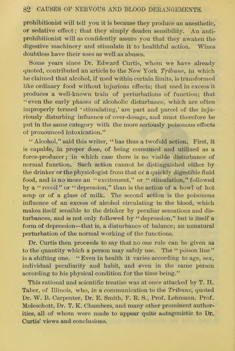 prohibitionist will tell you it is because they produce an anesthetic, or sedative effect; that they simply deaden sensibility. An anti- prohibitionist will as confidently assure you that they awaken the digestive machinery and stimulate it to healthful action. Wines doubtless have their uses as well as abuses. Some years since Dr. Edward Curtis, whom we have already quoted, contributed an article to the New York Tribune, in which he claimed that alcohol, if used within certain limits, is transformed like ordinary food without injurious effects; that used in excess it produces a well-known train of perturbations of function; that “even the early phases of alcoholic disturbance, which are often improperly termed ‘stimulating,’ are part and parcel of the inju- riously disturbing influence of over-dosage, and must therefore be put in the same category with the more seriously poisonous effects of pronounced intoxication.” “ Alcohol,” said this writer, “ has thus a twofold action. First, it is capable, in proper dose, of being consumed and utilized as a force-producer; in which case there is no visible disturbance of normal function. Such action cannot be distinguished either by the drinker or the physiologist from that of a quickly digestible fluid food, and is no more an “excitement,” or “stimulation,” followed by a “ recoil” or “ depression,” than is the action of a bowl of hot soup or of a glass of milk. The second action is the poisonous influence of an excess of alcohol circulating in the blood, which makes itself sensible to the drinker by peculiar sensations and dis- turbances, and is not only followed by “depression,” but is itself a form of depression—that is, a disturbance of balance; an unnatural perturbation of the normal working of the functions. Dr. Curtis then proceeds to say that no one rule can be given as to the quantity which a person may safely use. The “ poison line” is a shifting one. “ Even in health it varies according to age, sex, individual peculiarity and habit, and even in the same person according to his physical condition for the time being.” This rational and scientific treatise was at once attacked by T. H. Taber, of Illinois, who, in a communication to the Tribune, quoted Dr. W. B. Carpenter, Dr. E. Smith, F. R. S., Prof. Lehmann, Prof. Moleschott, Dr. T. K. Chambers, and many other prominent author- ities, all of whom were made to appear quite antagonistic to Dr. Curtis’ views and conclusions.