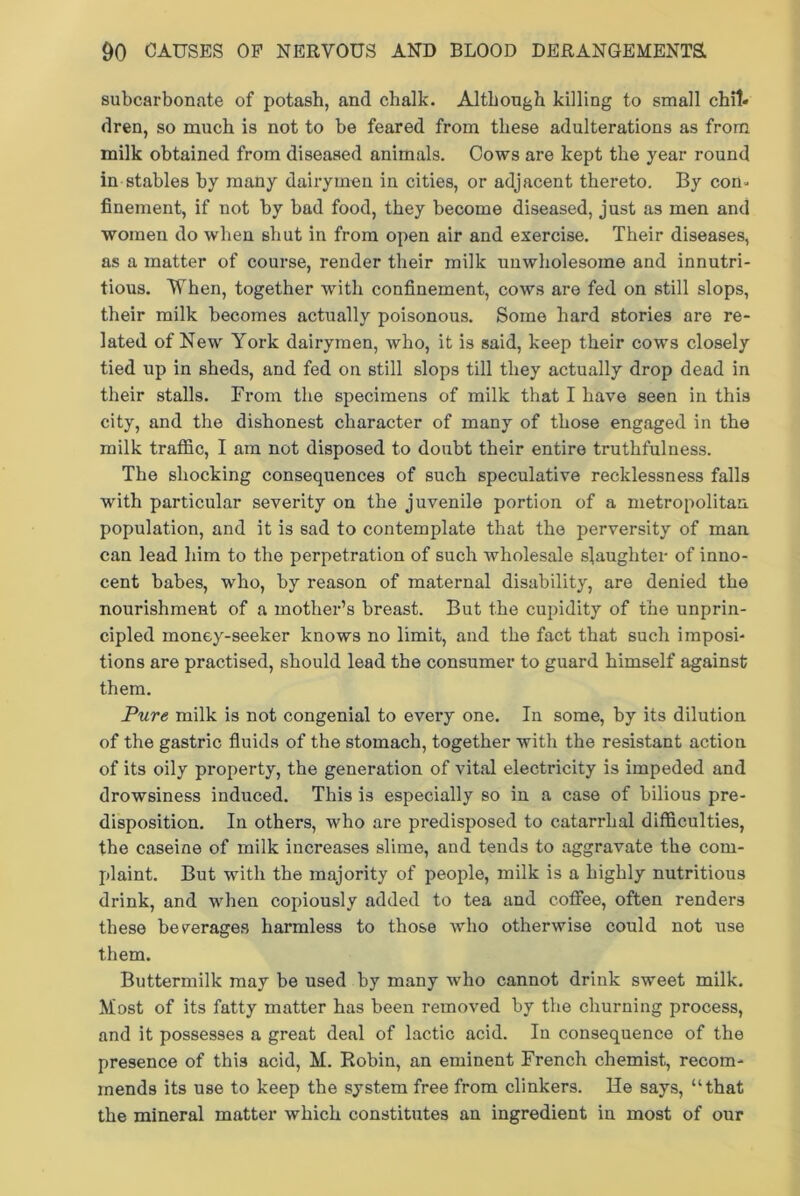 subcarbonate of potash, and chalk. Although killing to small chit* dren, so much is not to be feared from these adulterations as from milk obtained from diseased animals. Cows are kept the year round in stables by many dairymen in cities, or adjacent thereto. By con- finement, if not by bad food, they become diseased, just as men and women do when shut in from open air and exercise. Their diseases, as a matter of course, render their milk unwholesome and innutri- tious. When, together with confinement, cows are fed on still slops, their milk becomes actually poisonous. Some hard stories are re- lated of New York dairymen, who, it is said, keep their cows closely tied up in sheds, and fed on still slops till they actually drop dead in their stalls. From the specimens of milk that I have seen in this city, and the dishonest character of many of those engaged in the milk traffic, I am not disposed to doubt their entire truthfulness. The shocking consequences of such speculative recklessness falls with particular severity on the juvenile portion of a metropolitan population, and it is sad to contemplate that the perversity of man can lead him to the perpetration of such wholesale slaughter of inno- cent babes, who, by reason of maternal disability, are denied the nourishment of a mother’s breast. But the cupidity of the unprin- cipled money-seeker knows no limit, and the fact that such imposi- tions are practised, should lead the consumer to guard himself against them. Pure milk is not congenial to every one. In some, by its dilution of the gastric fluids of the stomach, together with the resistant action of its oily property, the generation of vital electricity is impeded and drowsiness induced. This is especially so in a case of bilious pre- disposition. In others, who are predisposed to catarrhal difficulties, the caseine of milk increases slime, and tends to aggravate the com- plaint. But with the majority of people, milk is a highly nutritious drink, and when copiously added to tea and coffee, often renders these beverages harmless to those who otherwise could not use them. Buttermilk may be used by many who cannot drink sweet milk. Most of its fatty matter has been removed by the churning process, and it possesses a great deal of lactic acid. In consequence of the presence of this acid, M. Robin, an eminent French chemist, recom- mends its use to keep the system free from clinkers. He says, “that the mineral matter which constitutes an ingredient in most of our