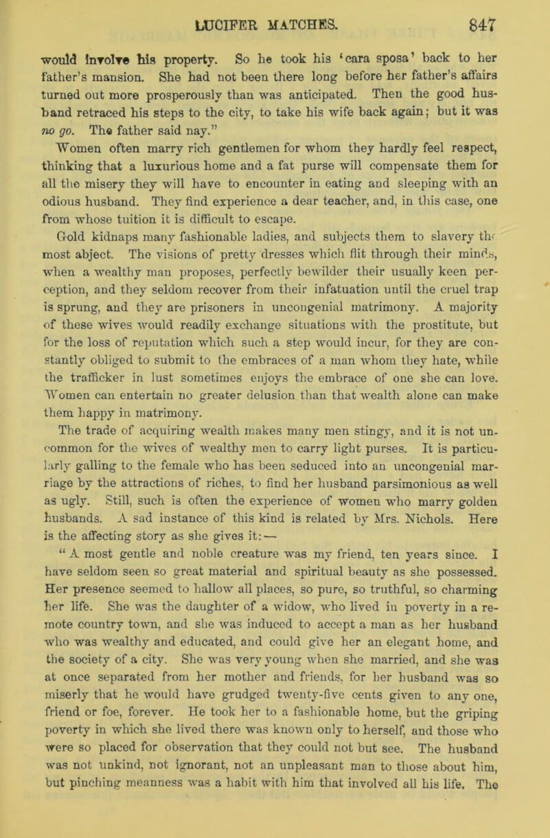 would involve his property. So he took his ‘eara sposa’ back to her father’s mansion. She had not been there long before her father’s affairs turned out more prosperously than was anticipated. Then the good hus- band retraced his steps to the city, to take his wife back again; but it was no go. The father said nay.” Women often marry rich gentlemen for whom they hardly feel respect, thinking that a luxurious home and a fat purse will compensate them for all the misery they will have to encounter in eating and sleeping with an odious husband. They find experience a dear teacher, and, in this case, one from whose tuition it is difficult to escape. Gold kidnaps many fashionable ladies, and subjects them to slavery tin most abject. The visions of pretty dresses which flit through their minds, when a wealthy man proposes, perfectly bewilder their usually keen per- ception, and they seldom recover from their infatuation until the cruel trap is sprung, and they are prisoners in uncongenial matrimony. A majority of these wives would readily exchange situations with the prostitute, but for the loss of reputation which such a step would incur, for they are con- stantly obliged to submit to the embraces of a man whom they hate, while the trafficker in lust sometimes enjoys the embrace of one she can love. Women can entertain no greater delusion than that wealth alone can make them happy in matrimony. The trade of acquiring wealth makes many men stingy, and it is not un- common for the wives of wealthy men to carry light purses. It is particu- larly galling to the female who has been seduced into an uncongenial mar- riage by the attractions of riches, to find her husband parsimonious as well as ugly. Still, such is often the experience of women who marry golden husbands. A sad instance of this kind is related by Mrs. Nichols. Here is the affecting story as she gives it: — “ A most gentle and noble creature was my friend, ten years since. I have seldom seen so great material and spiritual beauty as she possessed. Her presence seemed to hallow all places, so pure, so truthful, so charming her life. She was the daughter of a widow, who lived in poverty in a re- mote country town, and she was induced to accept a man as her husband who was wealthy and educated, and could give her an elegant home, and the society of a city. She was very young when she married, and she was at once separated from her mother and friends, for her husband was so miserly that he would have grudged twenty-five cents given to any one, friend or foe, forever. He took her to a fashionable home, but the griping poverty in which she lived there was known only to herself, and those who were so placed for observation that they could not but see. The husband was not unkind, not ignorant, not an unpleasant man to those about him, but pinching meanness was a habit with him that involved all his life. The