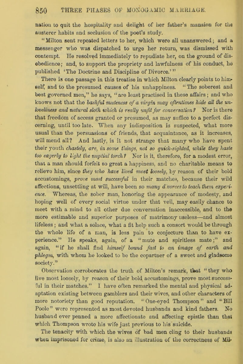 nation to quit the hospitality and delight of her father’s mansion for the austerer habits and seclusion of the poet’s study. “Milton sent repeated letters to her, which were all unanswered; and a messenger who was dispatched to urge her return, was dismissed with contempt. He resolved immediately to repudiate her, on the ground of dis- obedience; and, to support the propriety and lawfulness of his conduct, he published ‘The Doctrine and Discipline of Divorce.’ ” There is one passage in this treatise in which Milton clearly points to him- self and to the presumed causes of his unhappiness. “ The soberest and best governed men,” he says, “are least practised in these affairs ; and who knows not that the bashful muteness of a virgin may oftentimes hide all the un- loveliness and natural sloth which is really unfit for conversation1 Nor is there that freedom of access granted or presumed, as may suffice to a perfect dis- cerning, until too late. When any indisposition is suspected, what more usual than the persuasions of friends, that acquaintance, as it increases, will mend all ? And lastly, is it not strange that many who have spent their youth chastely, are, in some things, not so quick-sighted, while they haste too eagerly to light the nuptial torch ? Nor is it, therefore, for a modest error, that a man should forfeit so great a happiness, and no charitable means to relieve him, since they who have lived most loosely, by reason of their bold accustoming8, prove most successful in their matches, because their wild affections, unsettling at will, have been so many divorces to teach them experi- ence. Whereas, the sober man, honoring the appearance of modesty, and hoping well of every social virtue under that veil, may easily chance to meet with a mind to all other due conversation inaccessible, and to the more estimable and superior purposes of matrimony useless—and almost lifeless ; and what a solace, what a fit help such a consort would be through the whole life of a man, is less pain to conjecture than to have ex- perience.” He speaks, again, of a “mute and spiritless mate;” and again, “ if he shall find himself bound fast to an image of earth and phlegm, with whom he looked to be the copartner of a sweet and gladsome society.” Observation corroborates the truth of Milton’s remark, that “ they who live most loosely, by reason of their bold accustomings, prove most success- ful in their matches.” 1 have often remarked the mental and physical ad- aptation existing between gamblers and their wives, and other characters of more notoriety than good reputation. “One-eyed Thompson” and “Bill Poole ” were represented as most devoted husbands and kind fathers. No husband ever penned a more affectionate and affecting epistle than that which Thompson wrote his wife just previous to his suicide. The tenacity with which the wives of bad men cling to their husbands when imprisoned for crime, is also an illustration of the correctness of Mil-