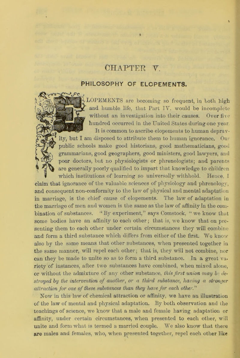 PHILOSOPHY OF ELOPEMENTS. .LOPEMEETS are becoming so frequent, in both high and humble life, that Part IY. would be incomplete without an investigation into their causes. Overlive hundred occurred in the United States during one year. It is common to ascribe elopements to human deprav- ity, but I am disposed to attribute them to human ignorance. Our public schools make good historians, good mathematicians, good grammarians, good geographers, good ministers, good lawyers, and poor doctors, but no physiologists or phrenologists; and parents are generally poorly qualified to impart that knowledge to children which institutions of learning so universally withhold. Hence, l claim that ignorance of the valuable sciences of physiology and phrenology, and consequent non-conformity to the law of physical and mental adaptation in marriage, is the chief cause of elopements. The law of adaptation in the marriage of men and women is the same as the law of affinity in the com- bination of substances. :I Bjr experiment,” says Comstock, “ we know that some bodies have an affinity to each other; that is, we know that on pre- senting them to each other under certain circumstances they will combine and form a third substance which differs from either of the first. Wo know also by the same means that other substances, when presented together in the same manner, will repel each other; that is, they will not combine, nor can they be made to unite so as to form a third substance. In a great va- riety of instances, after two substances have combined, when mixed alone, or without the admixture of any other substance, this first union may l de- stroy ed by the intervention of another, or a third substance, having a stronger attraction for one of these substances than they have for each other. ” Now in this law of chemical attraction or affinity, we have an illustration of the law of mental and physical adaptation. By both observation and I he teachings of science, we know that a male and female having adaptation or affinity, under certain circumstances, when presented to each other, will unite and form what is termed a married couple. We also know that there are males and females, who, when presented together, repel each other like