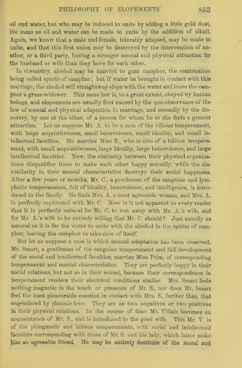 oil and -water, but who may be induced to unite by addiug a little gold dust, the same as oil and water can be made to unite by the addition of alkali. Again, we know that a male and female, tolerably adapted, may be made to unite, and that this first union may be destroyed by the intervention of an- other, or a third party, having a stronger mental and physical attraction for the husband or wife than they have for each other. In chemistry, alcohol may be married to gum camphor, the combination being called spirits of camphor; but if water be brought in contact with this marriage, the alcohol will straightway elope with the water and leave the cam- phor a grass-widower. This same law is, to a great extent, obeyed by human beings, and elopements are usually first caused by the rjon-observance of the law of mental and physical adaptation in marriage, and secondly by the dis- covery, by one or the other, of a person for whom he or she feels a greater attraction. Let us suppose Mr. A. to be a man of the bilious temperament, with large acquisitiveness, small benevolence, small ideality, and small in- tellectual faculties. He marries Miss B., who is also of a bilious tempera- ment, with small acquisitiveness, large ideality, large benevolence, and large intellectual faculties. Now, the similarity between their physical organiza- tions disqualifies them to make each other happy sexually, while the dis- similarity in their mental characteristics destroys their social happiness. After a few years or months, Mr. C., a gentleman of the sanguine and lym- phatic temperaments, full of ideality, benevolence, and intelligence, is intro- duced to the family. He finds Mrs. A. a most agreeable woman, and Mrs. A. is perfectly captivated with Mr. C. Now is it not apparent to every reader that it is perfectly natural for Mr. C. to run away with Mr. A.’s wife, and for Mr. A.’s wife to be entirely willing that Mr. C. should? Just exactly as natural as it is for the water to unite with the alcohol in the spirits of cam- phor, leaving the camphor to take care of itself. But let us suppose a case in which mental adaptation has been observed. Mr. Smart, a gentleman of the sanguine temperament and full development of the social and intellectual faculties, marries Miss Prim, of corresponding temperament and mental characteristics. They are perfectly happy in their social relations, but not so in their sexual, because their correspondence in temperament renders their electrical conditions similar. Mrs. Smart feels nothing magnetic in the touch or presence of Mr. S., nor does Mr. Smart feel the least pleasurable emotion in contact with Mrs. S., further than that engendered by platonic love. They are as two negatives or two positives in their physical relations. In the course of time Mr. Yillain becomes an acquaintance of Mr. S., and is introduced to the good wife. This Mr. V. is of the phlegmatic and bilious temperaments, with social and intellectual faculties corresponding with those of Mr. S. and his lady, which latter mako him an agreeable friend. He may be entirely destitute of the moral and