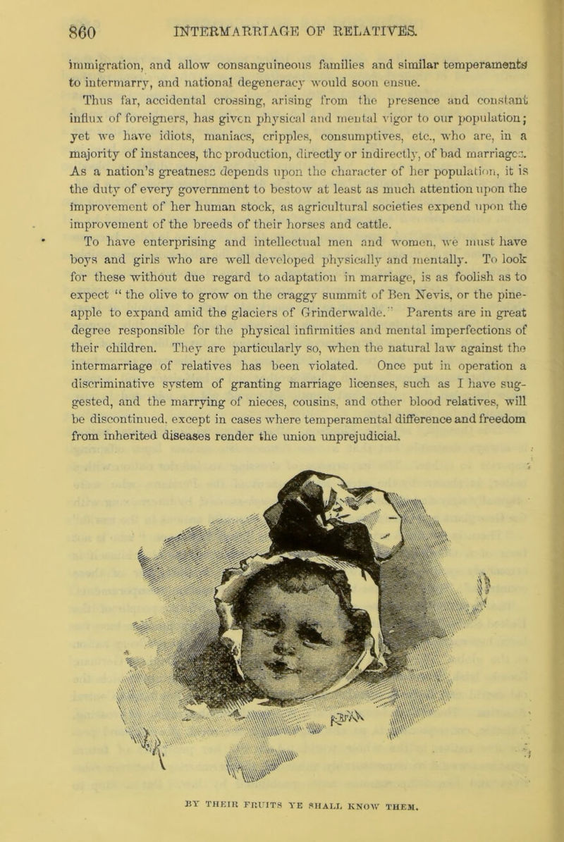 immigration, and allow consanguineous families and similar temperaments? to intermarry, and national degeneracy would soon ensue. Thus far, accidental crossing, arising from the presence and constant influx of foreigners, has given physical and mental vigor to our population; yet we have idiots, maniacs, cripples, consumptives, etc., who are, in a majority of instances, the production, directly or indirectly, of bad marriages. As a nation’s greatness depends upon the character of her population, it is the duty of every government to bestow at least as much attention upon the improvement of her human stock, as agricultural societies expend upon the improvement of the breeds of their horses and cattle. To have enterprising and intellectual men and women, we must have boys and girls who are well developed physically and mentally. To look for these without due regard to adaptation in marriage, is as foolish as to expect “ the olive to grow on the craggy summit of Ben Nevis, or the pine- apple to expand amid the glaciers of Grinderwalde. Parents are in great degree responsible for the physical infirmities and mental imperfections of their children. They are particularly so, when the natural law against the intermarriage of relatives has been violated. Once put in operation a discriminative system of granting marriage licenses, such as I have sug- gested, and the marrying of nieces, cousins, and other blood relatives, will be discontinued, except in cases where temperamental difference and freedom from inherited diseases render the union unprejudicial. BY THEIR FRUITS YE SHAI.L KNOW THEM.
