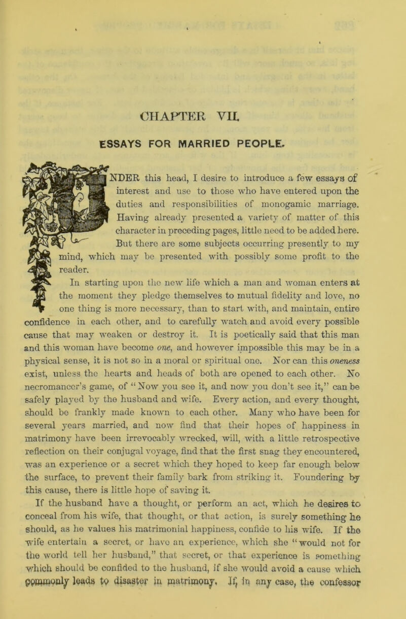 ESSAYS FOR MARRIED PEOPLE. | NDER this head, I desire to introduce a few essays of interest and use to those who have entered upon the duties and responsibilities of monogamic marriage. Having already presented a variety of matter of this character in preceding pages, little need to be added here. But there are some subjects occurring presently to my mind, which may be presented with possibly some profit to the reader. In starting upon the new life which a man and woman enters at the moment they pledge themselves to mutual fidelity and love, no one thing is more necessary, than to start with, and maintain, entire confidence in each other, and to carefully watch and avoid every possible cause that may weaken or destroy it. It is poetically said that this man and this woman have become one, and however impossible this may be in a physical sense, it is not so in a moral or spiritual one. Nor can this oneness exist, unless the hearts and heads of both are opened to each other. No necromancer’s game, of “Now you see it, and now jrou don’t see it,” can be safely played by the husband and wife. Every action, and every thought, should bo frankly made known to each other. Many who have been for several years married, and now find that their hopes of happiness in matrimony have been irrevocably wrecked, will, with a little retrospective reflection on their conjugal voyage, find that the first snag they encountered, was an experience or a secret which they hoped to keep far enough below the surface, to prevent their family bark from striking it. Foundering by this cause, there is little hope of saving it. If the husband have a thought, or perform an act, which he desires to conceal from his wife, that thought, or that action, is surely something he should, as he values his matrimonial happiness, confide to his wife. If the wife entertain a secret, or have an experience, which she “would not for the world tell her husband,” that secret, or that experience is something which should be confided to the husband, if she would avoid a cause which pptnmouly leads to disaster in matrimony. If, in any case, the confessor