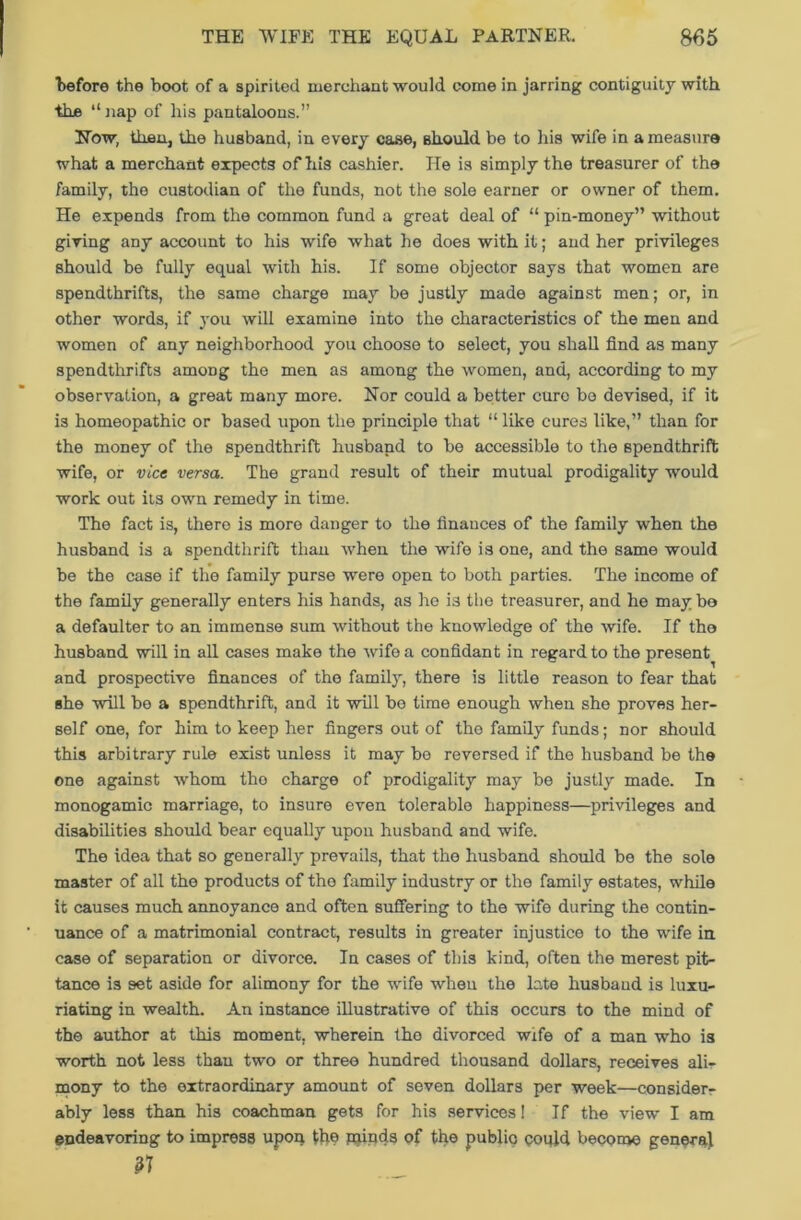 1)6fore the boot of a spirited merchant would come in jarring contiguity with the “nap of his pantaloons.” Now, than, the husband, in every case, should be to his wife in a measure what a merchant expects of his cashier. He is simply the treasurer of the family, the custodian of the funds, not the sole earner or owner of them. He expends from the common fund a great deal of “ pin-money” without giving any account to his wife what he does with it; and her privileges should be fully equal with his. If some objector says that women are spendthrifts, the same charge may be justly made against men; or, in other words, if you will examine into the characteristics of the men and women of any neighborhood you choose to select, you shall find as many spendthrifts amoDg the men as among the women, and, according to my observation, a great many more. Nor could a better cure bo devised, if it is homeopathic or based upon the principle that “ like cures like,” than for the money of the spendthrift husband to be accessible to the spendthrift wife, or vice versa. The grand result of their mutual prodigality would work out its own remedy in time. The fact is, there is more danger to the finances of the family when the husband is a spendthrift than when the wife is one, and the same would be the case if the family purse were open to both parties. The income of the family generally enters his hands, as he is the treasurer, and he may be a defaulter to an immense sum without the knowledge of the wife. If the husband will in all cases make the wife a confidant in regard to the present and prospective finances of the family, there is little reason to fear that she will he a spendthrift, and it will be time enough when she proves her- self one, for him to keep her fingers out of tho family funds; nor should this arbitrary rule exist unless it may be reversed if the husband be the one against whom tho charge of prodigality may be justly made. In monogamic marriage, to insure even tolerable happiness—privileges and disabilities should bear equally upon husband and wife. The idea that so generally prevails, that the husband should be the sole master of all the products of the family industry or the family estates, while it causes much annoyance and often suffering to the wife during the contin- uance of a matrimonial contract, results in greater injustice to the wife in case of separation or divorce. In cases of this kind, often the merest pit- tance is set aside for alimony for the wrife when the late husband is luxu- riating in wealth. An instance illustrative of this occurs to the mind of the author at this moment, wherein the divorced wife of a man who is worth not less than two or three hundred thousand dollars, receives ali- mony to the extraordinary amount of seven dollars per week—consider- ably less than his coachman gets for his services! If the view I am endeavoring to impress upon tlie poinds of the public could become general 37
