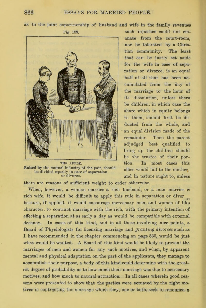 as to the joint copartnership of husband and wife in the family revenues Fig. 189. THE APPLE. Raised by the mutual industry of the pair, should be divided equally in case of separation or divorce. such injustice could not em- anate from the court-room, nor be tolerated by a Chris- tian community. The least that can be justly set aside for the wife in case of sepa- ration or divorce, is an equal half of all that has been ac- cumulated from the day of the marriage to the hour of its dissolution, unless there be children, in which case the share which in equity belongs to them, should first be de- ducted from the whole, and an equal division made of the remainder. Then the parent adjudged best qualified to bring up the children should be the trustee of their por- tion. In most cases this office would fall to the mother, and in nature ought to, unless there are reasons of sufficient weight to order otherwise. When, however, a woman marries a rich husband, or a man marries j*. rich wife, it would be difficult to apply this rule in separation or divot because, if applied, it would encourage mercenary men, and women of likts character, to contract marriage with the rich, with the primary intention of effecting a separation at as early a day as would be compatible with external decency. In cases of this kind, and in all those involving nice points, a Board of Physiologists for licensing marriage and granting divorces such as I have recommended in the chapter commencing on page 830, would be just what would be wanted. A Board of this kind would be likely to prevent the marriages of men and women for any such motives, and when, by apparent mental and physical adaptation on the part of the applicants, they manage to accomplish their purpose, a body of this kind could determine with the great- est degree of probability as to how much their marriage was due to mercenary motives, and how much to natural attraction. In all cases wherein good rea- sons were presented to show that the parties were actuated by the right mo- tives in contracting the marriage which they, one or both, seek to renounce, a