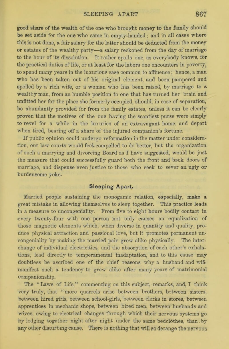 good share of the wealth of the one who brought money to the family should be set aside for the one who came in empty-handed; and in all cases where this is not done, a fair salary for the latter should be deducted from the money or estates of the wealthy party—a salary reckoned from the day of marriage to the hour of its dissolution. It rather spoils one, as everybody knows, for the practical duties of life, or at least for the labors one encounters in poverty, to spend many years in the luxurious ease common to affluence; hence, a man who has been taken out of his original element, and been pampered and spoiled by a rich wife, or a woman who has been raised, by marriage to a wealthy man, from an humble position to one that has turned her brain and unfitted her for the place she formerly occupied, should, in case of separation, be abundantly provided for from the family estates, unless it can be clearly proven that the motives of the one having the scantiest purse were simply to revel for a while in the luxuries of an extravagant home, and depart when tired, bearing off a share of the injured companion’s fortune. If public opinion could undergo reformation in the matter under considera- tion, our law courts would feel, compelled to do better, but the organization of such a marrying and divorcing Board as I have suggested, would be just the measure that could successfully guard both the front and back doors of marriago, and dispense even justice to those who seek to sever an ugly or burdensome yoke. Sleeping Apart. Married people sustaining the monogamic relation, especially, make a great mistake in allowing themselves to sleep together. This practice leads in a measure to uncongeniality. From five to eight hours bodily contact in every twenty-four with one person not only causes an equalization of those magnetic elements which, when diverse in quantity and quality, pro- duce physical attraction and passional love, but it promotes permanent un- congeniality by making the married pair grow aliko physically. The inter- change of individual electricities, and the absorption of each other’s exhala- tions, lead directly to temperamental inadaptation, and to this cause may doubtless be ascribed one of the chief reasons why a husband and wife- manifest such a tendency to grow alike after many years of matrimonial companionship. The ‘‘Laws of Life,” commenting on this subject, remarks, and, I think very truly, that “ more quarrels arise between brothers, between sisters, between hired girls, between school-girls, between clerks in stores, between apprentices in mechanic shops, between hired men, between husbands and wives, owing to electrical changes through which their nervous systems go by lodging together night after night under the same bedclbthes, than .by any other disturbing cause, There is nothing that will so derange the nervous