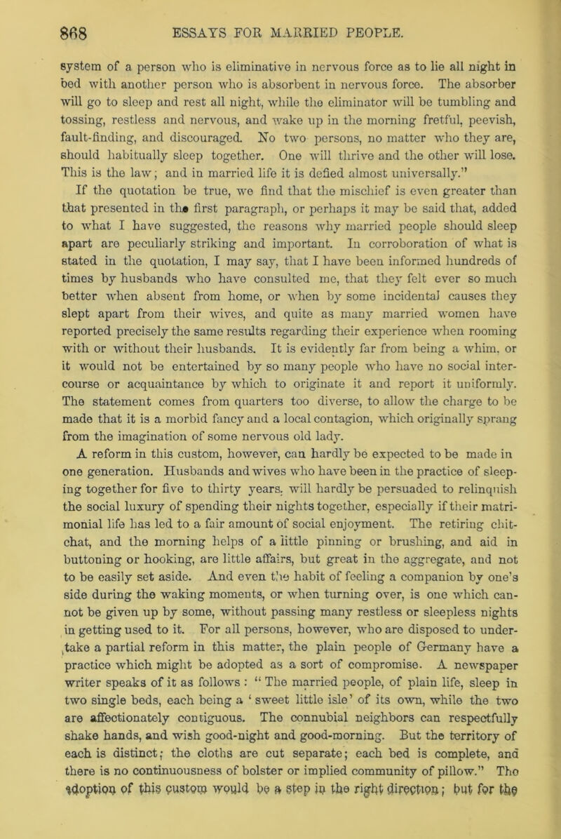 system of a person who is eliminative in nervous force as to lie all night in bed with another person who is absorbent in nervous force. The absorber will go to sleep and rest all night, while the eliminator will be tumbling and tossing, restless and nervous, and wake up in the morning fretful, peevish, fault-finding, and discouraged. No two persons, no matter who they are, should habitually sleep together. One will thrive and the other will lose. This is the law; and in married life it is defied almost universally.” If the quotation be true, we find that the mischief is even greater than that presented in th# first paragraph, or perhaps it may bo said that, added to what I have suggested, the reasons why married people should sleep apart are peculiarly striking and important. In corroboration of what is stated in the quotation, I may say, that I have been informed hundreds of times by husbands who have consulted mo, that they felt ever so much better when absent from home, or when by some incidental causes they slept apart from their wives, and quite as many married women have reported precisely the same results regarding their experience when rooming with or without their husbands. It is evidently far from being a whim, or it would not be entertained by so many people who have no social inter- course or acquaintance by which to originate it and report it uniformly. The statement comes from quarters too diverse, to allow the charge to be made that it is a morbid fancy and a local contagion, which originally sprang from the imagination of some nervous old lady. A reform in this custom, however, can hardly be expected to be made in one generation. Husbands and wives who have been in the practice of sleep- ing together for five to thirty years, will hardly be persuaded to relinquish the social luxury of spending their nights together, especially if their matri- monial life has led to a fair amount of social enjoyment. The retiring chit- chat, and the morning helps of a little pinning or brushing, and aid in buttoning or hooking, are little affairs, but great in the aggregate, and not to be easily set aside. And even the habit of feeling a companion by one’s side during the waking moments, or when turning over, is one which can- not be given up by some, without passing many restless or sleepless nights in getting used to it. For all persons, however, who are disposed to under- take a partial reform in this matter, the plain people of G-ermany have a practice which might be adopted as a sort of compromise. A newspaper writer speaks of it as follows : “ The married people, of plain life, sleep in two single beds, each being a ‘ sweet little isle’ of its own, while the two are affectionately contiguous. The connubial neighbors can respectfully shake hands, and wish good-night and good-morning. But the territory of each is distinct; the cloths are cut separate; each bed is complete, and there is no continuousness of bolster or implied community of pillow.” Tho adoption of this custom would bo ft step in the right direction; but for the