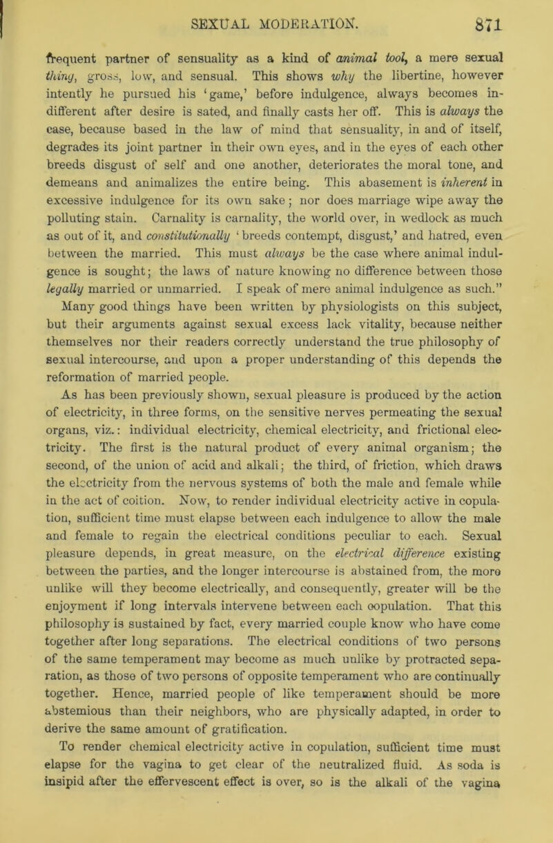 frequent partner of sensuality as a kind of animal tool, a mere sexual thing, gross, low, and sensual. This shows why the libertine, however intently he pursued his ‘game,’ before indulgence, always becomes in- different after desire is sated, and finally casts her off. This is always the case, because based in the law of mind that sensuality, in and of itself, degrades its joint partner in their own eyes, and in the eyes of each other breeds disgust of self and one another, deteriorates the moral tone, and demeans and animalizes the entire being. This abasement is inherent in excessive indulgence for its own sake; nor does marriage wipe away the polluting stain. Carnality is carnality, the world over, in wedlock as much as out of it, and constitutionally ‘breeds contempt, disgust,’ and hatred, even between the married. This must always be the case where animal indul- gence is sought; the laws of nature knowing no difference between those legally married or unmarried. I speak of mere animal indulgence as such.” Many good things have been written by physiologists on this subject, but their arguments against sexual excess lack vitality, because neither themselves nor their readers correctly understand the true philosophy of sexual intercourse, and upon a proper understanding of this depends the reformation of married people. As has been previously shown, sexual pleasure is produced by the action of electricity, in three forms, on the sensitive nerves permeating the sexual organs, viz.: individual electricity, chemical electricity, and frictional elec- tricity. The first is the natural product of every animal organism; the second, of the union of acid and alkali; the third, of friction, which draws the electricity from the nervous systems of both the male and female while in the act of coition. Now, to render individual electricity active in copula- tion, sufficient time must elapse between each indulgence to allow the male and female to regain the electrical conditions peculiar to each. Sexual pleasure depends, in great measure, on the electrical difference existing between the parties, and the longer intercourse is abstained from, the moro unlike will they become electrically, and consequently, greater will be the enjoyment if long intervals intervene between each copulation. That thi3 philosophy is sustained by fact, every married couple know who have come together after long separations. The electrical conditions of two persons of the same temperament may become as much unlike by protracted sepa- ration, as those of two persons of opposite temperament who are continually together. Hence, married people of like temperament should be more abstemious than their neighbors, who are physically adapted, in order to derive the same amount of gratification. To render chemical electricity active in copulation, sufficient time must elapse for the vagina to get clear of the neutralized fluid. As soda is insipid after the effervescent effect is over, so is the alkali of the vagina