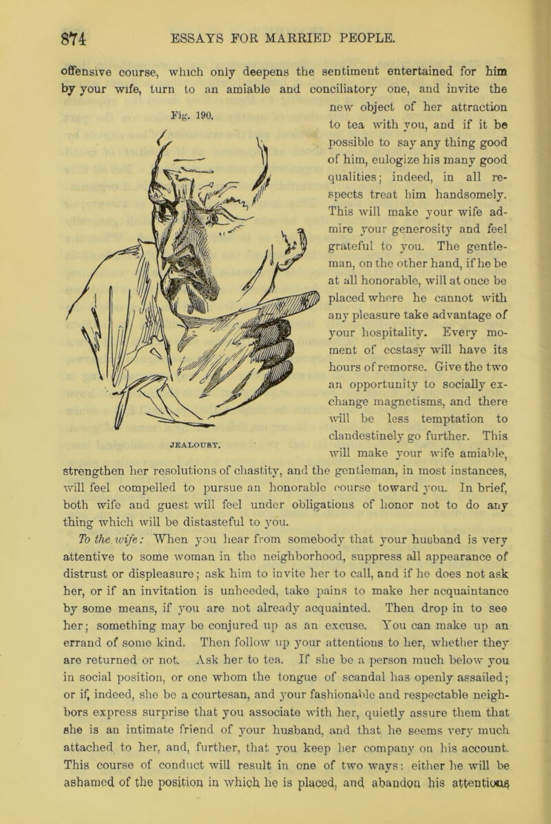 offensive course, which only deepens the sentiment entertained for him by your wife, turn to an amiable and conciliatory one, and invite the new object of her attraction to tea with you, and if it be possible to say any thing good of him, eulogize his many good qualities; indeed, in all re- spects treat him handsomely. This will make your wife ad- mire your generosity and feel grateful to you. The gentle- man, on the other hand, if he be at all honorable, will at once be placed where he cannot with any pleasure take advantage of your hospitality. Every mo- ment of ecstasy will have its hours of remorse. Give the two an opportunity to socially ex- change magnetisms, and there will be less temptation to clandestinely go further. This will make your wife amiable, strengthen her resolutions of chastity, and the gentleman, in most instances, will feel compelled to pursue an honorable course toward you. In brief, both wife and guest will feel under obligations of honor not to do any thing which will be distasteful to you. To the wife: When you hear from somebody that your husband is very attentive to some woman in the neighborhood, suppress all appearance of distrust or displeasure; ask him to invite her to call, and if ho does not ask her, or if an invitation is unheeded, take pains to make her acquaintance by some means, if you are not already acquainted. Then drop in to see her; something may be conjured up as an excuse. You can make up an errand of some kind. Then follow up your attentions to her, -whether they are returned or not. Ask her to tea. If she bo a person much below you in social position, or one whom the tongue of scandal has openly assailed; or if, indeed, she be a courtesan, and your fashionable and respectable neigh- bors express surprise that you associate with her, quietly assure them that she is an intimate friend of your husband, and that he seems very much attached to her, and, further, that you keep her company on his account. This course of conduct will result in cne of two ways: either he will be ashamed of the position in which he is placed, and abandon his attentions Fig. 190.