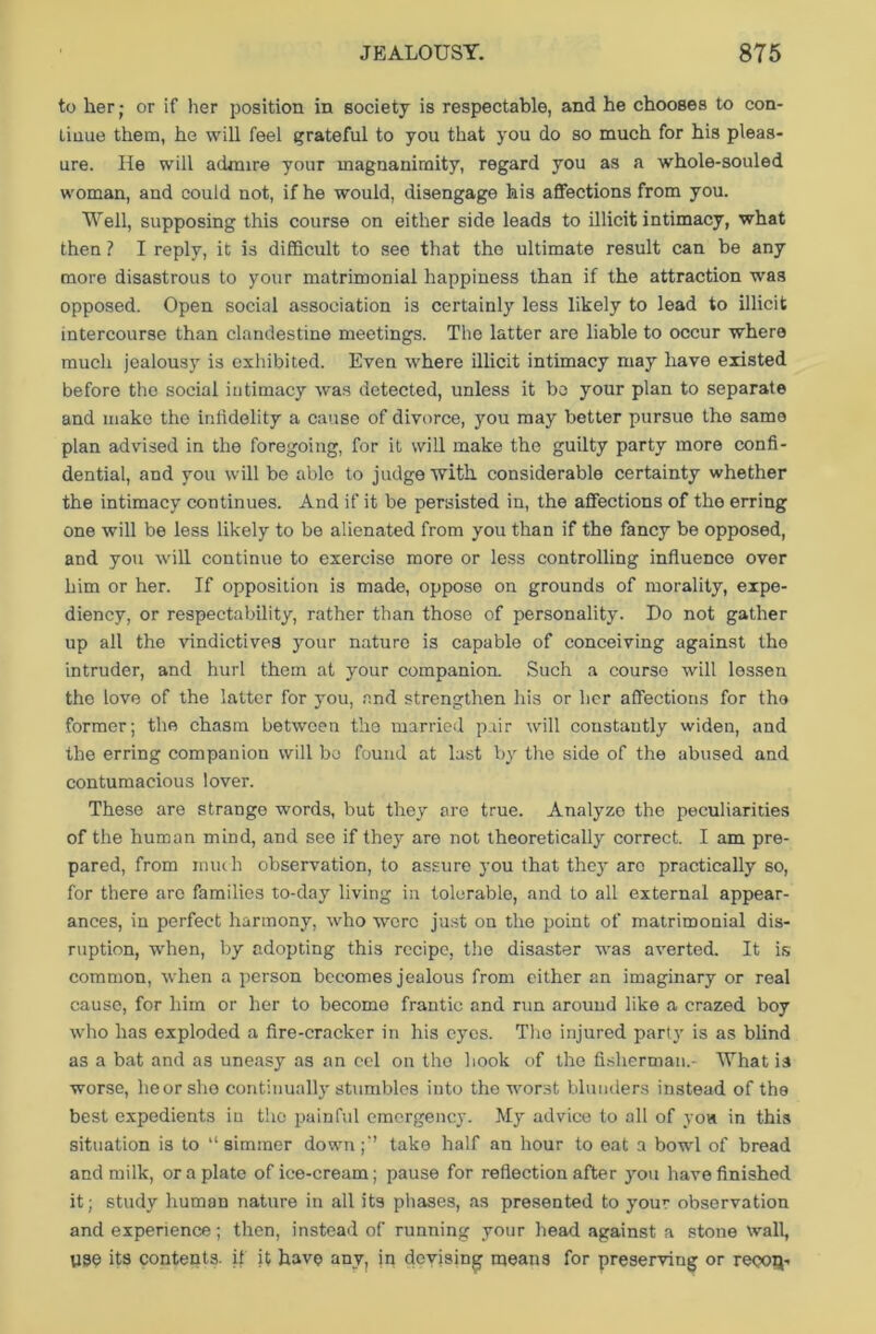 to her; or if her position in society is respectable, and he chooses to con- tinue them, he will feel grateful to you that you do so much for his pleas- ure. He will admire your magnanimity, regard you as a whole-souled woman, and could not, if he would, disengage his affections from you. Well, supposing this course on either side leads to illicit intimacy, what then ? I reply, it is difficult to see that the ultimate result can be any more disastrous to your matrimonial happiness than if the attraction was opposed. Open social association is certainly less likely to lead to illicit intercourse than clandestine meetings. The latter are liable to occur where much jealousy is exhibited. Even where illicit intimacy may have existed before the social intimacy was detected, unless it be your plan to separate and make the infidelity a cause of divorce, you may better pursue the same plan advised in the foregoing, for it will make the guilty party more confi- dential, and you will be able to judge with considerable certainty whether the intimacy continues. And if it be persisted in, the affections of the erring one will be less likely to be alienated from you than if the fancy be opposed, and you will continue to exercise more or less controlling influence over him or her. If opposition is made, oppose on grounds of morality, expe- diency, or respectability, rather than those of personality. Do not gather up all the vindictives your nature is capable of conceiving against the intruder, and hurl them at your companion. Such a course will lessen the love of the latter for you, and strengthen his or her affections for the former; the chasm between the married pair will constantly widen, and the erring companion will bo found at last by the side of the abused and contumacious lover. These are strange words, but they are true. Analyze the peculiarities of the human mind, and see if they are not theoretically correct. I am pre- pared, from much observation, to assure you that they arc practically so, for there are families to-day living in tolerable, and to all external appear- ances, in perfect harmony, who were just on the point of matrimonial dis- ruption, when, by adopting this recipe, the disaster was averted. It is common, when a person becomes jealous from either an imaginary or real cause, for him or her to become frantic and run around like a crazed boy who has exploded a fire-cracker in his eyes. The injured party is as blind as a bat and as uneasy as an eel on the hook of the fisherman.- What is worse, heorshe continually stumbles into the worst blunders instead of the best expedients in the painful emergency. My advice to all of you in this situation is to “ simmer downtake half an hour to eat a bowl of bread and milk, or a plate of ice-cream; pause for reflection after you have finished it; study human nature in all its phases, as presented to your observation and experience; then, instead of running your head against a stone wall, 1130 its contents, if it have any, in devising means for preserving or reooQ-