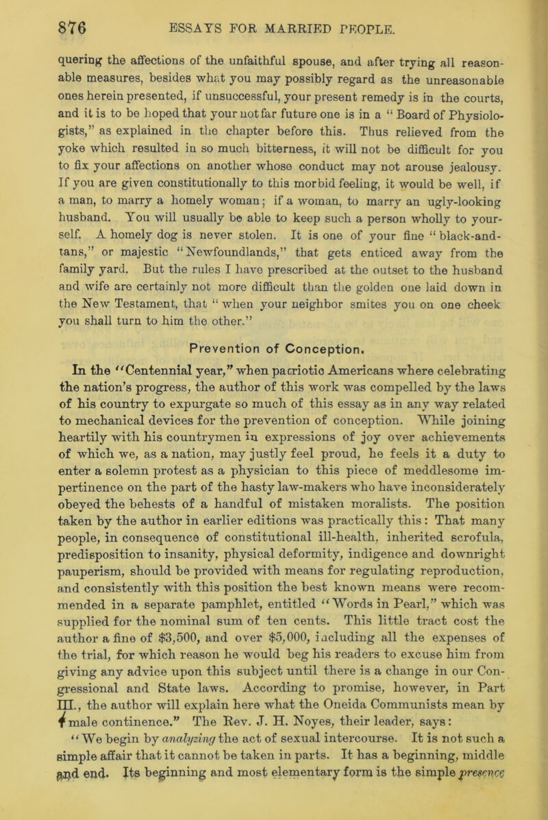 quering the affections of the unfaithful spouse, and after trying all reason- able measures, besides what you may possibly regard as the unreasonable ones herein presented, if unsuccessful, your present remedy is in the courts, and it is to be hoped that your not far future one is in a “ Board of Physiolo- gists,” as explained in the chapter before this. Thus relieved from the yoke which resulted in so much bitterness, it will not be difficult for you to fix your affections on another whose conduct may not arouse jealousy. If you are given constitutionally to this morbid feeling, it would be well, if a man, to marry a homely woman; if a woman, to marry an ugly-looking husband. You will usually be able to keep such a person wholly to your- self. A homely dog is never stolen. It is one of your fine “ black-and- tans,” or majestic “Newfoundlands,” that gets enticed away from the family yard. But the rules I have prescribed at the outset to the husband and wife are certainly not more difficult than the golden one laid down in the New Testament, that “ when your neighbor smites you on one cheek you shall turn to him the other.” Prevention of Conception. In the “Centennial year,” when patriotic Americans where celebrating the nation’s progress, the author of this work was compelled by the laws of his country to expurgate so much of this essay as in any way related to mechanical devices for the prevention of conception. While joining heartily with his countrymen in expressions of joy over achievements of which we, as a nation, may justly feel proud, he feels it a duty to enter a solemn protest as a physician to this piece of meddlesome im- pertinence on the part of the hasty law-makers who have inconsiderately obeyed the behests of a handful of mistaken moralists. The position taken by the author in earlier editions was practically this: That many people, in consequence of constitutional ill-health, inherited scrofula, predisposition to insanity, physical deformity, indigence and downright pauperism, should be provided with means for regulating reproduction, and consistently with this position the best known means were recom- mended in a separate pamphlet, entitled “Words in Pearl,” which was supplied for the nominal sum of ten cents. This little tract cost the author a fine of $3,500, and over $5,000, including all the expenses of the trial, for which reason he would beg his readers to excuse him from giving any advice upon this subject until there is a change in our Con- gressional and State laws. According to promise, however, in Part ITT., the author will explain here what the Oneida Communists mean by ^male continence.” The Rev. J. H. Noyes, their leader, says: “We begin by analyzing the act of sexual intercourse. It is not such a simple affair that it cannot be taken in parts. It has a beginning, middle gjjd end. Its beginning and most elementary form is the simple presence