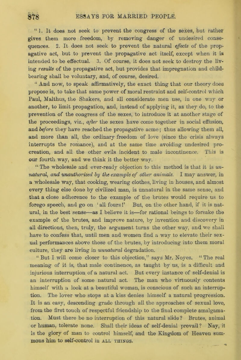 “ 1. It does not seek to prevent the congress of the sexes, but rather gives them more freedom, by removing danger of undesired conse- quences. 2. It does not seek to prevent the natural effects of the prop- agative act, but to prevent the propagative act itself, except when it is intended to be effectual. 3. Of course, it does not seek to destroy the liv- ing results of the propagative act, but provides that impregnation and child- bearing shall be voluntary, and, of course, desired. “ And now, to speak affirmatively, the exact thing that our theory does propose is, to take that same power of moral restraint and self-control which Paul, Malthus, the Shakers, and all considerate men use, in one way or another, to limit propagation, and, instead of applying it, as they do, to the prevention of the congress of the sexes, to introduce it at another stage of the proceedings, viz., after the sexes have come together in social effusion, and 'before they have reached the propagative acme; thus allowing them all, and more than all, the ordinary freedom of love (since the crisis always interrupts the romance), and at the same time avoiding undesired pro- creation, and all the other evils incident to male incontinence. This is our fourth way, and we think it the better way. “ The wholesale and ever-ready objection to this method is that it is un- natural, and unauthorized by the example of other animals. I may answer, in a wholesale way, that cooking, wearing clothes, living in houses, and almost every thing else done by civilized man, is unnatural in the same sense, and that a close adherence to the example of the brutes would require us to forego speech, and go on 1 all fours!’ But, on the other hand, if it is nat- ural, in the best sense—as I believe it is—for rational beings to forsake the example of the brutes, and improve nature, by invention and discovery in all directions, then, truly, the argument turns the other way, and we shall have to confess that, until men and women find a way to elevate their sex- ual performances above those of the brutes, by introducing into them moral culture, they are living in unnatural degradation. “ But I will come closer to this objection,” says Mr. Noyes. “ The real meaning of it is, that male continence, as taught by us, is a difficult and injurious interruption of a natural act. But every instance of self-denial is an interruption of some natural act. The man who virtuously contents himself with a look at a beautiful woman, is conscious of such an interrup- tion. The lover who stops at a kiss denies himself a natural progression. It is an easy, descending grade through all the approaches of sexual love, from the first touch of respectful friendship to the final complete amalgama- tion. Must there be no interruption of this natural slide ? Brutes, animal or human, tolerate none. Shall their ideas of self-denial prevail ? Nay, it is the glory of man to control himself, and the Kingdom of Heaven sum- mons him to self-control in all things.