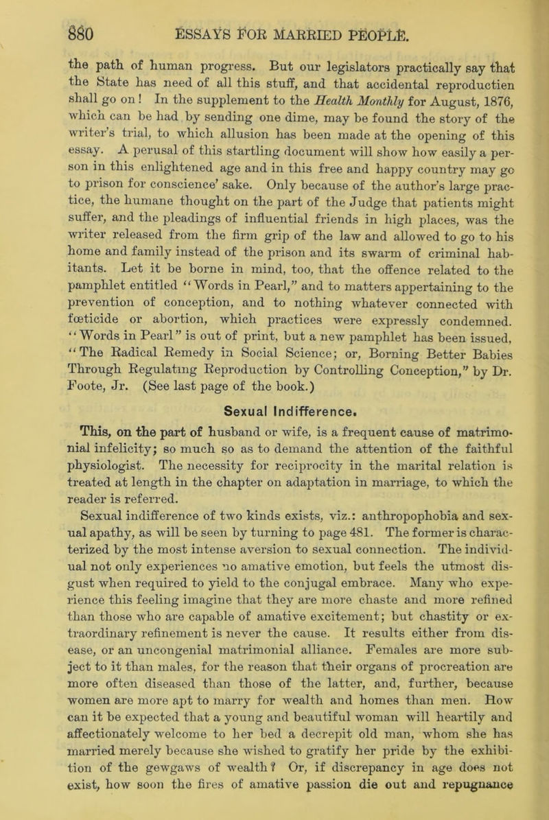 the path of human progress. But our legislators practically say that the State has need of all this stuff, and that accidental reproductien shall go on ! In the supplement to the Health Monthly for August, 1876, whicn can be had by sending one dime, may be found the story of the writer s trial, to which allusion has been made at the opening of this essay. A perusal of this startling document will show how easily a per- son in this enlightened age and in this free and happy country may go to prison for conscience’ sake. Only because of the author’s large prac- tice, the humane thought on the part of the Judge that patients might suffer, and the pleadings of influential friends in high places, was the writer released from the firm grip of the law and allowed to go to his home and family instead of the prison and its swarm of criminal hab- itants. Let it be borne in mind, too, that the offence related to the pamphlet entitled “Words in Pearl,” and to matters appertaining to the prevention of conception, and to nothing whatever connected with foeticide or abortion, which practices were expressly condemned. “Words in Pearl ” is out of print, but a new pamphlet has been issued, “The Radical Remedy in Social Science; or, Borning Better Babies Through Regulating Reproduction by Controlling Conception,” by Dr. Foote, Jr. (See last page of the book.) Sexual Indifference. This, on the part of husband or wife, is a frequent cause of matrimo- nial infelicity; so much so as to demand the attention of the faithful physiologist. The necessity for reciprocity in the marital relation is treated at length in the chapter on adaptation in marriage, to which the reader is referred. Sexual indifference of two kinds exists, viz.: anthropophobia and sex- ual apathy, as will be seen by turning to page 481. The former is charac- terized by the most intense aversion to sexual connection. The individ- ual not only experiences no amative emotion, but feels the utmost dis- gust when required to yield to the conjugal embrace. Many who expe- rience this feeling imagine that they are more chaste and more refined than those who are capable of amative excitement; but chastity or ex- traordinary refinement is never the cause. It results either from dis- ease, or an uncongenial matrimonial alliance. Females are more sub- ject to it than males, for the reason that their organs of procreation are more often diseased than those of the latter, and, further, because women are more apt to marry for wealth and homes than men. How can it be expected that a young and beautiful woman will heartily and affectionately welcome to her bed a decrepit old man, whom she has married merely because she wished to gratify her pride by the exhibi- tion of the gewgaws of wealth? Or, if discrepancy in age does not exist, how soon the fires of amative passion die out and repugnance