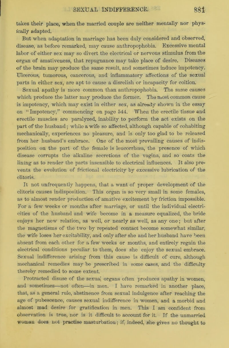 takes their place, when the married couple are neither mentally nor phys- ically adapted. But when adaptation in marriage has been duly considered and observed, disease, as before remarked, may cause anthropophobia. Excessive mental labor of either sex may so divert the electrical or nervous stimulus from the organ of amativeness, that repugnance may take place of desire. Diseases of the brain may produce the same result, and sometimes induce impotency. Ulcerous, tumorous, cancerous, and inflammatory affections of the sexual parts in either sex, are apt to cause a disrelish or incapacity for coition. Sexual apathy is more common than anthropophobia. Tire same causes which produce the latter may produce the former. The most common cause is impotency, which may exist in either sex, as already shown in the essay on “Impotency,” commencing on page 544. When the erectile tissue and erectile muscles are paralyzed, inability to perform the act exists on the part of the husband; while a wife so affected, although capable of cohabiting mechanically, experiences no pleasure, and is only too glad to be released from her husband’s embrace. One of the most prevailing causes of indis- position on the part of the female is leucorrhoea, the presence of which disease corrupts the alkaline secretions of the vagina, and so coats the lining as to render the parts insensible to electrical influences. It also pre- vents the evolution of frictional electricity by excessive lubrication of the clitoris. It not unfrequently happens, that a want of proper development of the clitoris causes indisposition. This organ is so very small in some females, as to almost render production of amative excitement by friction impossible. For a few weeks or months after marriage, or until the individual electri- cities of the husband and wife become in a measure equalized, the bride enjoys her new relation, as well, or nearly as well, as any one; but after the magnetisms of the two by repeated contact become somewhat similar, the wife loses her excitability, and only after she and her husband have been absent from each other for a few weeks or months, and entirely regain the electrical conditions peculiar to them, does she enjoy the sexual embrace. Sexual indifference arising from this cause is difficult of cure, although mechanical remedies may be .prescribed in some cases, and the difficulty thereby remedied to some extent. Protracted disuse of the sexual organs often produces apathy in women, and sometimes—not often—in men. I have remarked in another place, that, as a general rule, abstinence from sexual indulgence after reaching the age of pubescence, causes sexual indifference in women, and a morbid and almost mad desire for gratification in men. This I am confident from observation is true, nor is it difficult to account for it. If the unmarried woman does not practise masturbation; if, indeed, she gives no thought to