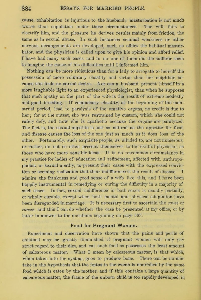 cause, cohabitation is injurious to the husband; masturbation is not much worse than copulation undor these circumstances. The wife fails to' electrify him, and the pleasure he derives results mainly from friction, the same as in sexual abuse. In such instances seminal weakness or other nervous derangements are developed, such as afflict the habitual mastur- bator, and the physician is called upon to give his opinion and afford relief. I have had many such cases, and in no one of them did the sufferer seem to imagine the cause of his difficulties until I informed him. Nothing can be more ridiculous than for a lady to arrogate to herself the possession of more voluntary chastity and virtue than her neighbor, be- cause she feels no sexual desire. Nor can a husband present himself in a more laughable light to an experienced physiologist, than when he supposes that such apathy on the part of the wife is the result of extreme modesty and good breeding. If compulsory chastity, at the beginning of the men- strual period, lead to paralysis of the amative organs, no credit is due to her; for at the outset, sho was restrained by custom, which she could not safely defy, and now she is apathetic because the organs are paralyzed. The fact is, the sexual appetite is just as natural as the appetite for food, and disease causes the loss of the one just as much as it does loss of the other. Fortunately, such exquisite people, as alluded to, are not numerous, or rather, do not so often present themselves to the skillful physician, as those who have more sensible ideas. It is no uncommon circumstance in my practice for ladies of education and refinement, affected with antliropo- phobia, or sexual apathy, to present their cases with the expressed convic- tion or seeming realization that their indifference is the result of disease. I admire the frankness and good sense of a wife like this, and I have been happily instrumental in remedying or curing the difficulty in a majority of such cases. In fact, sexual indifference in both sexes is usually partially, or wholly curable, except when both mental and physical adaptation have been disregarded in marriage. It is necessary first to ascertain the cause or causes, and this I can do whether the case be presented at my office, or by letter in answer to the questions beginning on page 583. Food for Pregnant Women. Experiment and observation have shown that the pains and perils of childbed may be greatly diminished, if pregnant women will only pay strict regard to their diet, and eat such food as possesses the least amount of calcareous matter. What I mean by calcareous matter, is that which, when taken into the system, goes to produce bone. There can be no mis- take in the hypothesis that the foetus in the womb is nourished by the same food which is eaten by the mother, and if this contains a large quantity of calcareous matter, the frame of the unborn child is too rapidly developed, in