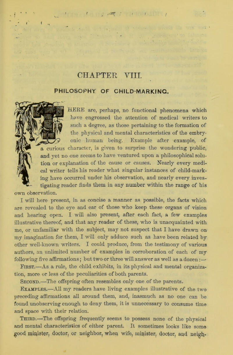 v> ( I f CHAPTER YIII PHILOSOPHY OF CHILD-MARKING. HERE are, perhaps, no functional phenomena which have engrossed the attention of medical writers to such a degree, as those pertaining to the formation of the physical and mental characteristics of the embry- onic human being. Example after example, of a curious character, is given to surprise the wondering public, and yet no one seems to have ventured upon a philosophical solu- tion or explanation of the cause or causes. Nearly every medi- cal writer tells his reader what singular instances of child-mark- ing have occurred under Iris observation, and nearly every inves- tigating reader finds them in any number within the range of his own observation. I will here present, in as concise a manner as possible, the facts which are revealed to the eye and ear of those who keep these organs of vision and hearing open. I will also present, after each fact, a few examples illustrative thereof, and that any reader of these, who is unacquainted with me, or unfamiliar with the subject, may not suspect that I have drawn on my imagination for them, I will only adduce such as have been related by other well-known writers. I could produce, from the testimony of various authors, an unlimited number of examples in corroboration of each of my following five affirmations; but two or three will answer as well as a dozen First.—As a rule, the child exhibits, in its physical and mental organiza- tion, more or less of the peculiarities of both parents. Second.—The offspring often resembles only one of the parents. Examples.—All my readers have living examples illustrative of the two preceding affirmations all around them, and, inasmuch as no one can be found unobserviug enough to deny them, it is unnecessary to consume time and space with their relation. Third.—The offspring frequently seems to possess none of the physical and mental characteristics of either parent. It sometimes looks like some good minister, doctor, or neighbor, when wife, minister, doctor, and neigh-