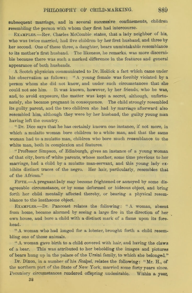 subsequent marriage, and in several successive confinements, children resembling the person with whom they first had intercourse. Examples.—Rev. Charles McCombie states, that a lady neighbor of his, who was twice married, had five children by her first husband, and three by her second. One of these three, a daughter, bears unmistakable resemblance to its mother’s first husband. The likeness, he remarks, was more discerni- ble because there was such a marked difference in the features and general appearance of both husbands. A Scotch physician communicated to Dr. Hollick a fact which came under his observation as follows: “A young female was forcibly violated by a person whom she did not know, and under such circumstances that she could not see him. It was known, however, by her friends, who he was, and, to avoid exposure, the matter was kept a secret, although, unfortu- nately, she became pregnant in consequence. The child strongly resembled its guilty parent, and the two children she had by marriage afterward also resembled him, although they were by her husband, tho guilty young man having left the country. “ Dr. Dice say3 that he has certainly known one instance, if not more, in which a mulatto woman bore children to a white man, and that the same woman had to a mulatto man, children who bore much resemblance to the white man, both in complexion and features. “ Professor Simpson, of Edinburgh, gives an instance of a young woman of that city, born of white parents, whose mother, some time previous to her marriage, had a child by a mulatto man-servant, and this young lady ex- hibits distinct traces of the negro. Her hair, particularly, resembles that of the African.” Fifth.—A pregnant lady may become frightened or annoyed by some dis- agreeable circumstance, or by some deformed or hideous object, and bring forth her child mentally affected thereby, or bearing a physical resem- blance to the loathsome object. Examples.—Dr. Pancoast relates the following: “ A woman, absent from home, became alarmed by seeing a large fire in the direction of her own house, and bore a child with a distinct mark of a flame upon its fore- head. “ A woman who had longed for a lobster, brought forth a child resem- bling one of those animals. “ A woman gave birth to a child covered with hair, and having the claws of a bear. This was attributed to her beholding the images and pictures of bears hung tip in the palace of the Ursini family, to which she belonged.” Dr. Dixon, in a number of his Scalpel, relates the following: “Mr. H., of the northern part of the State of New York, married some forty years since. Pecuniary circumstances rendered offspring undesirable. Within a year, 38