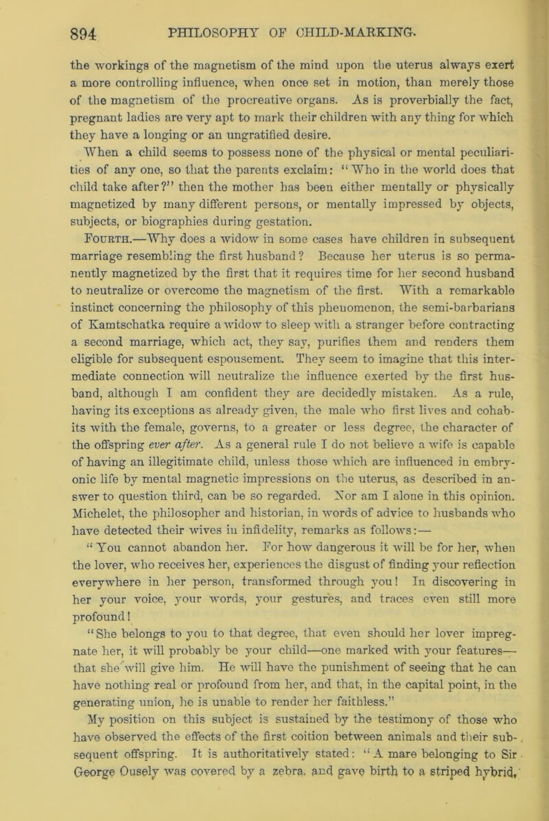 the workings of the magnetism of the mind upon tbe uterus always exert a more controlling influence, when once set in motion, than merely those of the magnetism of the procreative organs. As is proverbially the fact, pregnant ladies are very apt to mark their children with any thing for which they have a longing or an ungratified desire. When a child seems to possess none of the phj^sical or mental peculiari- ties of any one, so that the parents exclaim: “ Who in the world does that child take after?” then the mother has been either mentally or physically magnetized by many different persons, or mentally impressed by objects, subjects, or biographies during gestation. Fourth.—Why does a widow in some cases have children in subsequent marriage resembling the first husband ? Because her uterus is so perma- nently magnetized by the first that it requires time for her second husband to neutralize or overcome the magnetism of the first. With a remarkable instinct concerning the philosophy of this phenomenon, the semi-barbarians of Kamtschatka require a widow to sleep with a stranger before contracting a second marriage, which act, they say, purifies them and renders them eligible for subsequent espousement. They seem to imagine that this inter- mediate connection will neutralize the influence exerted by the first hus- band, although I am confident they are decidedly mistaken. As a rule, having its exceptions as already given, the male who first lives and cohab- its with the female, governs, to a greater or less degree, the character of the offspring ever after. As a general rule I do not believe a wife is capable of having an illegitimate child, unless those which are influenced in embry- onic life by mental magnetic impressions on the uterus, as described in an- swer to question third, can be so regarded. Nor am I alone in this opinion. Michelet, the philosopher and historian, in words of advice to husbands who have detected their wives in infidelity, remarks as follows:— “ You cannot abandon her. For how dangerous it will be for her, when the lover, who receives her, experiences the disgust of finding your reflection everywhere in her person, transformed through you! In discovering in her your voice, your words, your gestures, and traces even still more profound! “She belongs to you to that degree, that even should her lover impreg- nate her, it will probably be your child—one marked with your features— that she will give him. He will have the punishment of seeing that he can have nothing real or profound from her, and that, in the capital point, in the generating union, he is unable to render her faithless.” My position on this subject is sustained by the testimony of those who have observed the effects of the first coition between animals and their sub- sequent offspring. It is authoritatively stated: “A mare belonging to Sir George Ousely was covered by a zebra, and gave birth to a striped hybrid,