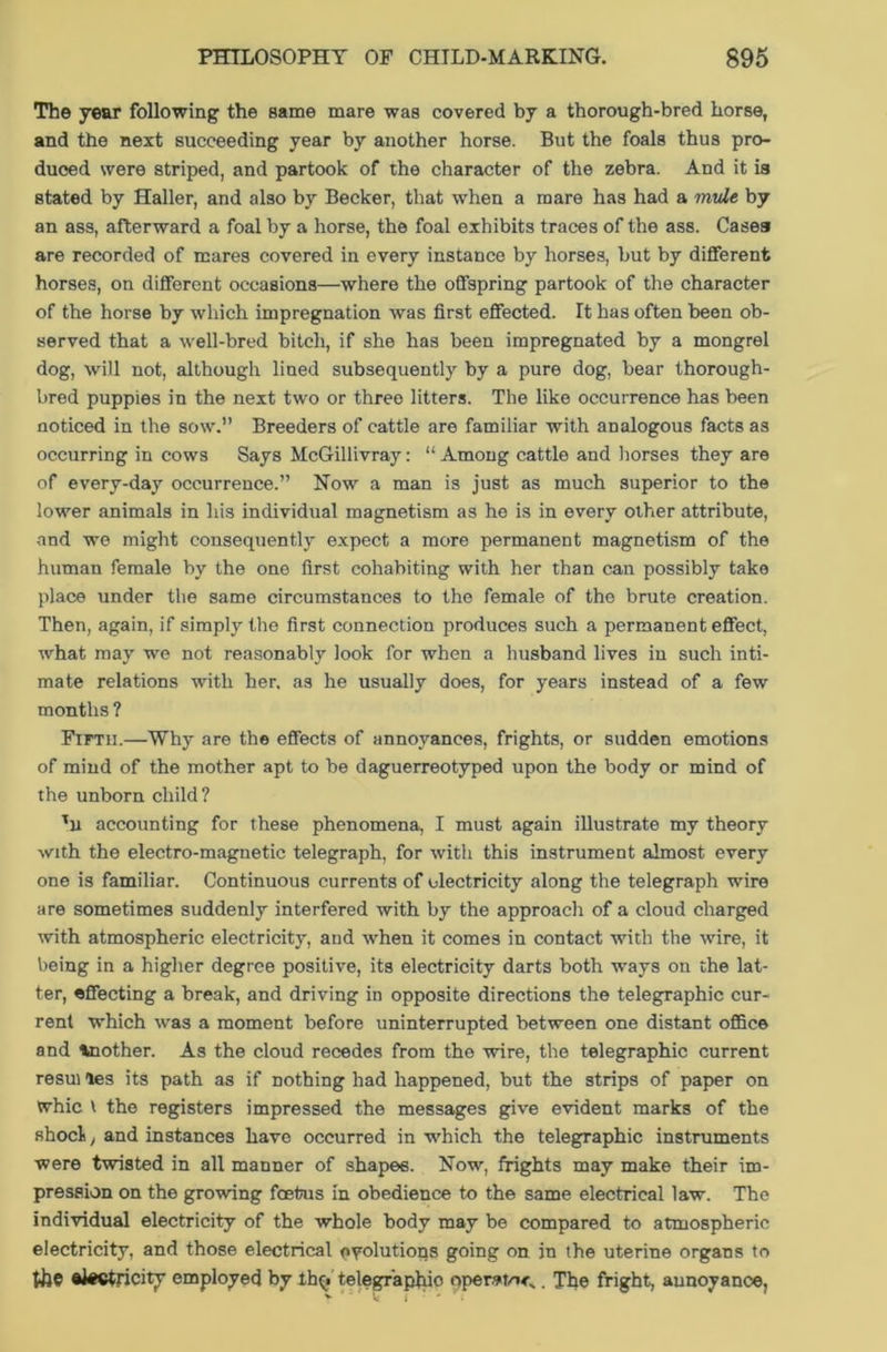 The year following the same mare was covered by a thorough-bred horse, and the next succeeding year by another horse. But the foals thus pro- duced were striped, and partook of the character of the zebra. And it is stated by Haller, and also by Becker, that when a mare has had a mule by an ass, afterward a foal by a horse, the foal exhibits traces of the ass. Cases are recorded of mares covered in every instance by horses, but by different horses, on different occasions—where the offspring partook of the character of the horse by which impregnation was first effected. It has often been ob- served that a well-bred bitch, if she has been impregnated by a mongrel dog, will not, although lined subsequently by a pure dog, bear thorough- bred puppies in the next two or three litters. The like occurrence has been noticed in the sow.” Breeders of cattle are familiar with analogous facts as occurring in cows Says McGillivray: “ Among cattle and horses they are of every-day occurrence.” Now a man is just as much superior to the lower animals in his individual magnetism as he is in every other attribute, and we might consequently expect a more permanent magnetism of the human female by the one first cohabiting with her than can possibly take place under the same circumstances to the female of the brute creation. Then, again, if simply the first connection produces such a permanent effect, what may we not reasonably look for when a husband lives in such inti- mate relations with her. as he usually does, for years instead of a few months ? Fifth.—Why are the effects of annoyances, frights, or sudden emotions of mind of the mother apt to be daguerreotyped upon the body or mind of the unborn child? Tu accounting for these phenomena, I must again illustrate my theory with the electro-magnetic telegraph, for with this instrument almost every one is familiar. Continuous currents of electricity along the telegraph wire are sometimes suddenly interfered with by the approach of a cloud charged with atmospheric electricity, and when it comes in contact with the wire, it being in a higher degree positive, its electricity darts both ways on the lat- ter, effecting a break, and driving in opposite directions the telegraphic cur- rent which was a moment before uninterrupted between one distant ofiBce and toother. As the cloud recedes from the wire, the telegraphic current resui les its path as if nothing had happened, but the strips of paper on tvhic \ the registers impressed the messages give evident marks of the shod, and instances have occurred in which the telegraphic instruments were twisted in all manner of shapes. Now, frights may make their im- pression on the growing foetus in obedience to the same electrical law. The individual electricity of the whole body may be compared to atmospheric electricity, and those electrical evolutions going on in the uterine organs to the electricity employed by Itgi telegraphio operate . The fright, aunoyance,