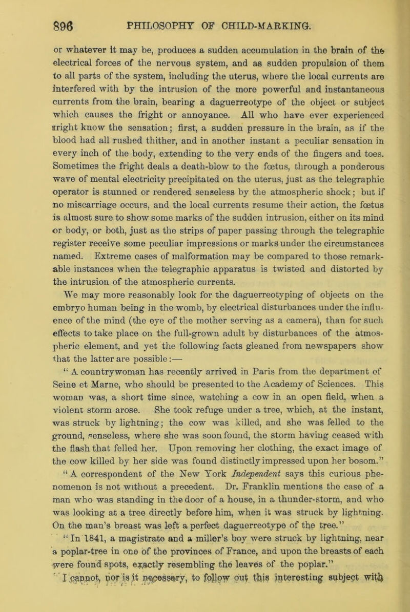 or whatever it may be, produces a sudden accumulation in the brain of the electrical forces of the nervous system, and as sudden propulsion of them to all parts of the system, including the uterus, where the local currents are interfered with by the intrusion of the more powerful and instantaneous currents from the brain, bearing a daguerreotype of the object or subject which causes the fright or annoyance. All who have ever experienced srright know the sensation; first, a sudden pressure in the brain, as if the blood had all rushed thither, and in another instant a peculiar sensation in every inch of the body, extending to the very ends of the fingers and toes. Sometimes the fright deals a death-blow to the foetus, through a ponderous wave of mental electricity precipitated on the uterus, just as the telegraphic operator is stunned or rendered senseless by the atmospheric shock; but if no miscarriage occurs, and the local currents resume their action, the foetus is almost sure to show some marks of the sudden intrusion, either on its mind or body, or both, just as the strips of paper passing through the telegraphic register receive some peculiar impressions or marks under the circumstances named. Extreme cases of malformation may be compared to those remark- able instances when the telegraphic apparatus is twisted and distorted by the intrusion of the atmospheric currents. We may more reasonably look for the daguerreotyping of objects on the embryo human being in the womb, by electrical disturbances under the influ- ence of the mind (the eye of the mother serving as a camera), than for such effects to take place on the full-grown adult by disturbances of the atmos- pheric element, and yet the following facts gleaned from newspapers show that the latter are possible:— “ A countrywoman has recently arrived in Paris from the department of Seine et Marne, who should be presented to the Academy of Sciences. This woman was, a short time since, watching a cow in an open field, when a violent storm arose. She took refuge under a tree, which, at the instant, was struck by lightning; the cow was killed, and she was felled to the ground, senseless, where she was soon found, the storm having ceased with the flash that felled her. Upon removing her clothing, the exact image of the cow killed by her side was found distinctly impressed upon her bosom.” “ A correspondent of the New York Independent says this curious phe- nomenon is not without a precedent. Dr. Franklin mentions the case of a man who was standing in the door of a house, in a thunder-storm, and who was looking at a tree directly before him, when it was struck by lightning. On the man’s breast was left a perfect daguerreotype of the tree.” “ In 1841, a magistrate and a miller’s boy were struck by lightning, near a poplar-tree in one of the provinces of France, and upon the breasts of each were found spots, exactly resembling the leaves of the poplar.” ' Ihfmnot, uor is.it necessary, to foljow out this interesting subject wif-lj