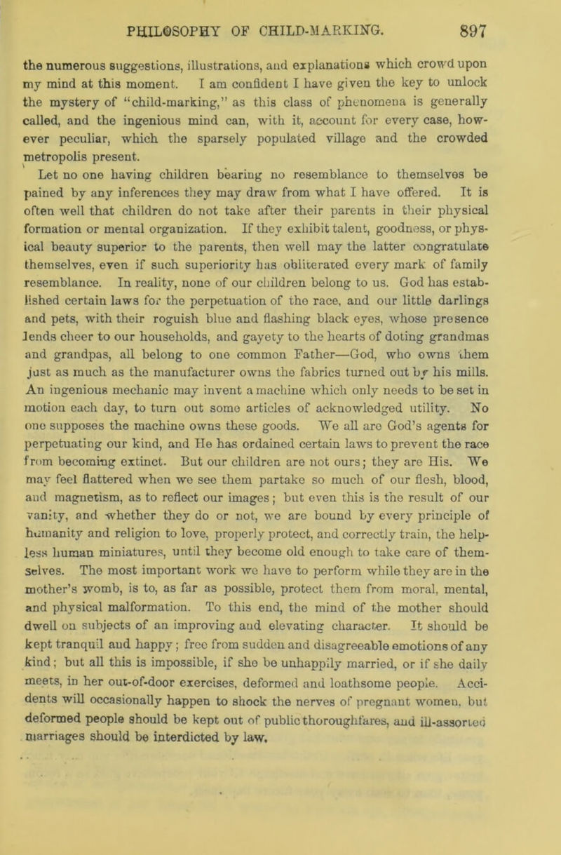 the numerous suggestions, illustrations, and explanations which crowd upon my mind at this moment. I am confident I have given the key to unlock the mystery of “child-marking,” as this class of phenomena is generally called, and the ingenious mind can, with it, account for every case, how- ever peculiar, which the sparsely populated village and the crowded metropolis present. Let no one having children bearing no resemblance to themselves be pained by any inferences they may draw from what I have offered. It is often well that children do not take after their parents in their physical formation or mental organization. If they exhibit talent, goodness, or phys- ical beauty superior to the parents, then well may the latter congratulate themselves, even if such superiority has obliterated every mark of family resemblance. In reality, none of our children belong to us. God has estab- lished certain laws for the perpetuation of the race, and our little darlings and pets, with their roguish blue and flashing black eyes, whose presence lends cheer to our households, and gayety to the hearts of doting grandmas and grandpas, all belong to one common Father—God, who owns them just as much as the manufacturer owns the fabrics turned out by his mills. An ingenious mechanic may invent a machine which only needs to be set in motion each day, to turn out some articles of acknowledged utility. No one supposes the machine owns these goods. We all are God’s agents for perpetuating our kind, and He has ordained certain laws to prevent the race from becoming extinct. But our children are not ours; they are His. We may feel flattered when we see them partake so much of our flesh, blood, and magnetism, as to reflect our images; but even this is the result of our vanity, and whether they do or not, we are bound by every principle of humanity and religion to love, properly protect, and correctly train, the help- less human miniatures, until they become old enough to take care of them- selves. The most important work we have to perform while they are in the mother’s womb, is to, as far as possible, protect them from moral, mental, and physical malformation. To this end, the mind of the mother should dwell on subjects of an improving and elevating character. It should be kept tranquil and happy; free from sudden and disagreeable emotions of any kind; but all this is impossible, if she be unhappily married, or if she daily meets, in her out-of-door exercises, deformed and loathsome people. Acci- dents will occasionally happen to shock the nerves of pregnant women, but deformed people should be kept out of public thoroughfares, and ill-assorted marriages should be interdicted by law.