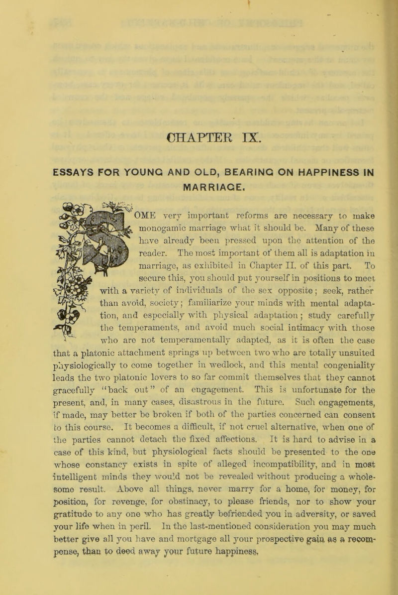 CHAPTER IX. ESSAYS FOR YOUNG AND OLD, BEARING ON HAPPINESS IN MARRIAGE. that a platonic attachment springs up between two who are totally unsuited physiologically to come together in wedlock, and this mental congeniality leads the two platonic lovers to so far commit themselves that they cannot gracefully “back out” of an engagement. This is unfortunate for the present, and, in many cases, disastrous in the future. Such engagements, if made, may better be broken if both of the parties concerned can consent to this course. It becomes a difficult, if not cruel alternative, when one of the parties cannot detach the fixed affections. It is hard to advise in a case of this kind, but physiological facts should be presented to the one whose constancy exists in spite of alleged incompatibility, and in most intelligent minds they would not be revealed without producing a whole- some result. Above all things, never marry for a home, for money, for position, for revenge, for obstinacy, to please friends, nor to show your gratitude to any one who has greatly befriended you in adversity, or saved your life when in peril. In the last-mentioned consideration you may much better give all you have and mortgage all your prospective gain, as a recom- pense, than to deed away your future happiness. with a variety of individuals of the sex opposite; seek, rather than avoid, society; familiarize your minds with mental adapta- tion, and especially with physical adaptation; study carefully the temperaments, and avoid much social intimacy with those who arc not temperamentally adapted, as it is often the case OME very important reforms are necessary to make monogamic marriage what it should be. Many of these have already been pressed upon the attention of the reader. The most important of them all is adaptation in marriage, as exhibited in Chapter II. of this part. To secure this, you should put yourself in positions to meet