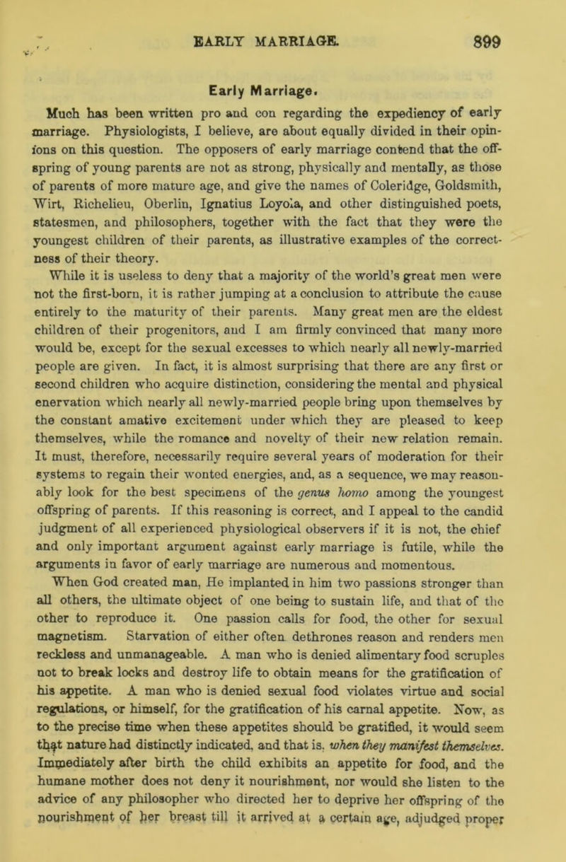 Early Marriage. Much ha9 been written pro and con regarding the expediency of early marriage. Physiologists, I believe, are about equally divided in their opin- ions on this question. The opposers of early marriage contend that the off- spring of young parents are not as strong, physically and mentally, as those of parents of more mature age, and give the names of Coleridge, Goldsmith, Wirt, Richelieu, Oberlin, Ignatius Loyola, and other distinguished poets, statesmen, and philosophers, together with the fact that they were the youngest children of their parents, as illustrative examples of the correct- ness of their theory. While it is useless to deny that a majority of the world’s great men were not the first-born, it is rather jumping at a conclusion to attribute the cause entirely to the maturity of their parents. Many great men are the eldest children of their progenitors, and I am firmly convinced that many more would be, except for the sexual excesses to which nearly all newly-married people are given. In fact, it is almost surprising that there are any first or second children who acquire distinction, considering the mental and physical enervation which nearly all newly-married people bring upon themselves by the constant amative excitement under which they are pleased to keep themselves, while the romance and novelty of their new relation remain. It must, therefore, necessarily require several years of moderation for their systems to regain their wonted energies, and, as a sequence, we may reason- ably look for the best specimens of the genus homo among the youngest offspring of parents. If this reasoning is correct, and I appeal to the candid judgment of all experienced physiological observers if it is not, the chief and only important argument against early marriage is futile, while the arguments in favor of early marriage are numerous and momentous. When God created man, He implanted in him two passions stronger than all others, the ultimate object of one being to sustain life, and that of the other to reproduce it. One passion calls for food, the other for sexual magnetism. Starvation of either often dethrones reason and renders men reckless and unmanageable. A man who is denied alimentary food scruples not to break locks and destroy life to obtain means for the gratification of his appetite. A man who is denied sexual food violates virtue and social regulations, or himself, for the gratification of his carnal appetite. Now, as to the precise time when these appetites should be gratified, it would seem that nature had distinctly indicated, and that is. when they manifest themselves. Immediately after birth the child exhibits an appetite for food, and the humane mother does not deny it nourishment, nor would she listen to the advice of any philosopher who directed her to deprive her offspring of the nourishment of her breast till it arrived at a certain age, adjudged proper